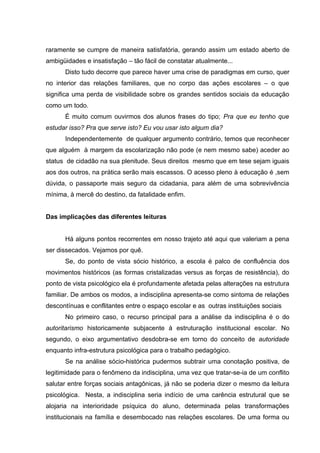 raramente se cumpre de maneira satisfatória, gerando assim um estado aberto de
ambigüidades e insatisfação – tão fácil de constatar atualmente...
      Disto tudo decorre que parece haver uma crise de paradigmas em curso, quer
no interior das relações familiares, que no corpo das ações escolares – o que
significa uma perda de visibilidade sobre os grandes sentidos sociais da educação
como um todo.
      É muito comum ouvirmos dos alunos frases do tipo; Pra que eu tenho que
estudar isso? Pra que serve isto? Eu vou usar isto algum dia?
      Independentemente de qualquer argumento contrário, temos que reconhecer
que alguém à margem da escolarização não pode (e nem mesmo sabe) aceder ao
status de cidadão na sua plenitude. Seus direitos mesmo que em tese sejam iguais
aos dos outros, na prática serão mais escassos. O acesso pleno à educação é ,sem
dúvida, o passaporte mais seguro da cidadania, para além de uma sobrevivência
mínima, à mercê do destino, da fatalidade enfim.


Das implicações das diferentes leituras


      Há alguns pontos recorrentes em nosso trajeto até aqui que valeriam a pena
ser dissecados. Vejamos por quê.
      Se, do ponto de vista sócio histórico, a escola é palco de confluência dos
movimentos históricos (as formas cristalizadas versus as forças de resistência), do
ponto de vista psicológico ela é profundamente afetada pelas alterações na estrutura
familiar. De ambos os modos, a indisciplina apresenta-se como sintoma de relações
descontínuas e conflitantes entre o espaço escolar e as outras instituições sociais
      No primeiro caso, o recurso principal para a análise da indisciplina é o do
autoritarismo historicamente subjacente à estruturação institucional escolar. No
segundo, o eixo argumentativo desdobra-se em torno do conceito de autoridade
enquanto infra-estrutura psicológica para o trabalho pedagógico.
      Se na análise sócio-histórica pudermos subtrair uma conotação positiva, de
legitimidade para o fenômeno da indisciplina, uma vez que tratar-se-ia de um conflito
salutar entre forças sociais antagônicas, já não se poderia dizer o mesmo da leitura
psicológica. Nesta, a indisciplina seria indício de uma carência estrutural que se
alojaria na interioridade psíquica do aluno, determinada pelas transformações
institucionais na família e desembocado nas relações escolares. De uma forma ou
 