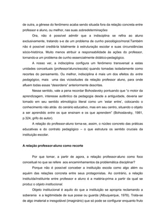 de outra, a gênese do fenômeno acaba sendo situada fora da relação concreta entre
professor e aluno, ou melhor, nas suas sobredeterminações
       Ora, não é possível admitir que a indisciplina se refira ao aluno
exclusivamente, tratando s-e de um problema de cunho psicológico/moral.Também
não é possível creditá-la totalmente à estruturação escolar e suas circunstâncias
sócio-histórica. Muito menos atribuir a responsabilidade às ações do professor,
tornando-a um problema de cunho essencialmente didático-pedagógico.
       A nosso ver, a indisciplina configura um fenômeno transversal a estas
unidades conceituais (professor/aluno/escola) quando tomadas isoladamente como
recortes do pensamento. Ou melhor, indisciplina é mais um dos efeitos do entre
pedagógico, mais       uma das vicissitudes da relação professor aluno, para onde
afluem todas essas “desordens” anteriormente descritas.
       Nesse sentido, vale a pena recordar Bohoslavsky pontuando que “o motor da
aprendizagem, interesse autêntico da pedagogia desde a antiguidade, deveria ser
tomado em seu sentido etimológico literal como um ’estar entre’, colocando o
conhecimento não atrás do cenário educativo, mas em seu centro, situando o objeto
a ser aprendido entre os que ensinam e os que aprendem” (Bohoslavsky, 1981,
p.324, grifo do autor).
       A relação do professor-aluno torna-se, assim, o núcleo concreto das práticas
educativas e do contrato pedagógico – o que estrutura os sentido cruciais da
instituição escolar.


A relação professor-aluno como recorte


       Por que tomar, a partir de agora, a relação professor-aluno como foco
conceitual no que se refere aos encaminhamentos da problemática disciplinar?
       Porque não é possível conceber a instituição escola como algo além ou
aquém das relações concreta entre seus protagonistas. Ao contrário, a relação
instituída/instituinte entre professor e aluno é a matéria-prima a partir da qual se
produz o objeto institucional.
       Objeto institucional é aquilo do que a instituição se apropria reclamando a
soberania e a legitimidade de sua posse ou guarda (Albuquerque, 1978). Trata-se
de algo imaterial e inesgotável (imaginário) que só pode se configurar enquanto fruto
 