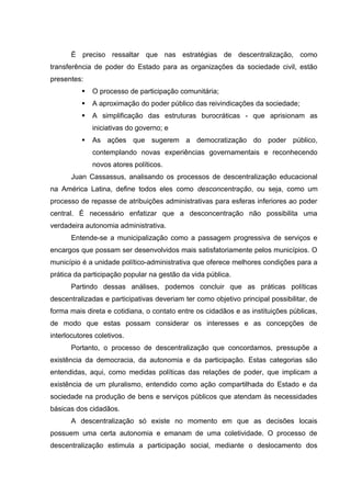 É preciso ressaltar que nas estratégias de descentralização, como
transferência de poder do Estado para as organizações da sociedade civil, estão
presentes:
             O processo de participação comunitária;
             A aproximação do poder público das reivindicações da sociedade;
             A simplificação das estruturas burocráticas - que aprisionam as
              iniciativas do governo; e
             As ações que sugerem a democratização do poder público,
              contemplando novas experiências governamentais e reconhecendo
              novos atores políticos.
       Juan Cassassus, analisando os processos de descentralização educacional
na América Latina, define todos eles como desconcentração, ou seja, como um
processo de repasse de atribuições administrativas para esferas inferiores ao poder
central. É necessário enfatizar que a desconcentração não possibilita uma
verdadeira autonomia administrativa.
       Entende-se a municipalização como a passagem progressiva de serviços e
encargos que possam ser desenvolvidos mais satisfatoriamente pelos municípios. O
município é a unidade político-administrativa que oferece melhores condições para a
prática da participação popular na gestão da vida pública.
       Partindo dessas análises, podemos concluir que as práticas políticas
descentralizadas e participativas deveriam ter como objetivo principal possibilitar, de
forma mais direta e cotidiana, o contato entre os cidadãos e as instituições públicas,
de modo que estas possam considerar os interesses e as concepções de
interlocutores coletivos.
       Portanto, o processo de descentralização que concordamos, pressupõe a
existência da democracia, da autonomia e da participação. Estas categorias são
entendidas, aqui, como medidas políticas das relações de poder, que implicam a
existência de um pluralismo, entendido como ação compartilhada do Estado e da
sociedade na produção de bens e serviços públicos que atendam às necessidades
básicas dos cidadãos.
       A descentralização só existe no momento em que as decisões locais
possuem uma certa autonomia e emanam de uma coletividade. O processo de
descentralização estimula a participação social, mediante o deslocamento dos
 