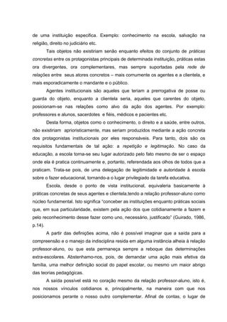 de uma instituição especifica. Exemplo: conhecimento na escola, salvação na
religião, direito no judiciário etc.
         Tais objetos não existiriam senão enquanto efeitos do conjunto de práticas
concretas entre os protagonistas principais de determinada instituição, práticas estas
ora divergentes, ora complementares, mas sempre suportadas pela rede de
relações entre seus atores concretos – mais comumente os agentes e a clientela, e
mais esporadicamente o mandante e o público.
         Agentes institucionais são aqueles que teriam a prerrogativa de posse ou
guarda do objeto, enquanto a clientela seria, aqueles que carentes do objeto,
posicionam-se nas relações como alvo da ação dos agentes. Por exemplo:
professores e alunos, sacerdotes e fiéis, médicos e pacientes etc.
         Desta forma, objetos como o conhecimento, o direito e a saúde, entre outros,
não existiriam aprioristicamente, mas seriam produzidos mediante a ação concreta
dos protagonistas institucionais por eles responsáveis. Para tanto, dois são os
requisitos fundamentais de tal ação: a repetição e legitimação. No caso da
educação, a escola torna-se seu lugar autorizado pelo fato mesmo de ser o espaço
onde ela é pratica continuamente e, portanto, referendada aos olhos de todos que a
praticam. Trata-se pois, de uma delegação de legitimidade e autoridade à escola
sobre o fazer educacional, tornando-a o lugar privilegiado da tarefa educativa.
         Escola, desde o ponto de vista institucional, equivaleria basicamente à
práticas concretas de seus agentes e clientela,tendo a relação professor-aluno como
núcleo fundamental. Isto significa “conceber as instituições enquanto práticas sociais
que, em sua particularidade, existem pela ação dos que cotidianamente a fazem e
pelo reconhecimento desse fazer como uno, necessário, justificado” (Guirado, 1986,
p.14).
         A partir das definições acima, não é possível imaginar que a saída para a
compreensão e o manejo da indisciplina resida em alguma instância alheia à relação
professor-aluno, ou que esta permaneça sempre a reboque das determinações
extra-escolares. Abstenhamo-nos, pois, de demandar uma ação mais efetiva da
família, uma melhor definição social do papel escolar, ou mesmo um maior abrigo
das teorias pedagógicas.
         A saída possível está no coração mesmo da relação professor-aluno, isto é,
nos nossos vínculos cotidianos e, principalmente, na maneira com que nos
posicionamos perante o nosso outro complementar. Afinal de contas, o lugar de
 