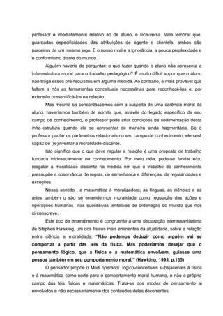 professor é imediatamente relativo ao de aluno, e vice-versa. Vale lembrar que,
guardadas especificidades das atribuições de agente e clientela, ambos são
parceiros de um mesmo jogo. E o nosso rival é a ignorância, a pouca perplexidade e
o conformismo diante do mundo.
      Alguém haveria de perguntar: o que fazer quando o aluno não apresenta a
infra-estrutura moral para o trabalho pedagógico? É muito difícil supor que o aluno
não traga esses pré-requisitos em alguma medida. Ao contrário, é mais provável que
faltem a nós as ferramentas conceituais necessárias para reconhecê-los e, por
extensão presentificá-los na relação.
      Mas mesmo se concordássemos com a suspeita de uma carência moral do
aluno, haveríamos também de admitir que, através do legado específico de seu
campo de conhecimento, o professor pode criar condições de sedimentação desta
infra-estrutura quando ela se apresentar de maneira ainda fragmentária. Se o
professor pautar os parâmetros relacionais no seu campo de conhecimento, ele será
capaz de (re)inventar a moralidade discente.
      Isto significa que o que deve regular a relação é uma proposta de trabalho
fundada intrinsecamente no conhecimento. Por meio dela, pode-se fundar e/ou
resgatar a moralidade discente na medida em que o trabalho do conhecimento
pressupõe a observância de regras, de semelhança e diferenças, de regularidades e
exceções.
      Nesse sentido , a matemática é moralizadora; as línguas, as ciências e as
artes também o são se entendermos moralidade como regulação das ações e
operações humanas nas sucessivas tentativas de ordenação do mundo que nos
circunscreve.
      Este tipo de entendimento é congruente a uma declaração interessantíssima
de Stephen Hawking, um dos físicos mais eminentes da atualidade, sobre a relação
entre ciência e moralidade: “Não podemos deduzir como alguém vai se
comportar a partir das leis da física. Mas poderíamos desejar que o
pensamento lógico, que a física e a matemática envolvem, guiasse uma
pessoa também em seu comportamento moral.” (Hawking, 1995, p.135)
      O pensador propõe o Modi operandi lógico-conceituais subsjacentes á física
e à matemática como norte para o comportamento moral humano, e não o próprio
campo das leis físicas e matemáticas. Trata-se dos modos de pensamento ai
envolvidos e não necessariamente dos conteúdos deles decorrentes.
 