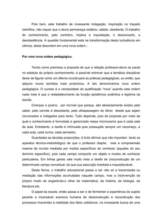 Pois bem, este trabalho de incessante indagação, inspiração no traçado
científico, não requer que o aluno permaneça estático, calado, obediente. O trabalho
do conhecimento, pelo contrário, implica a inquietação, o desconcerto, a
desobediência. A questão fundamental está na transformação desta turbulência em
ciência, desta desordem em uma nova ordem...


Por uma nova ordem pedagógica.


       Tendo como premissa a proposta de que a relação professor-aluno se paute
no estatuto do próprio conhecimento, é possível entrever que a temática disciplinar
deixe de figurar como um dilema crucial para as práticas pedagógicas, ou então, que
adquira novos sentidos mais produtivos. A isto denominamos nova ordem
pedagógica. O curioso é a necessidade da qualificação “nova” quando esta ordem
nada mais é que o restabelecimento da função epistêmica autêntica e legítima da
escola.
       Crianças e jovens, por incrível que pareça, são absolutamente ávidos pelo
saber, pelo convite à descoberta, pela ultrapassagem do óbvio desde que sejam
convocados e instigados para tanto. Tudo depende, pois da proposta por meio da
qual o conhecimento é formulado e gerenciado nesse microcosmo que é cada sala
de aula. Entretanto, a tarefa é intrincada pois pressupõe sempre um recomeço, a
cada aula, cada turma, cada semestre.
       Guardadas as devidas proporções, é lícito afirmar que não importam tanto os
aparatos técnico-metodológico de que o professor dispõe,      mas a compreensão
mesma de mundo mediada por modos específicos de conhecer (aqueles do seu
domínio especifico), pois cada campo comporta um objeto e modos de conhecer
particulares. Em linhas gerais vale muito mais a tarefa de (re)construção de um
determinado campo conceitual, do que sua assunção imediata e inquestionável.
       Desta forma, o trabalho educacional passa a ser não só a transmissão ou
mediação das informações acumuladas naquele campo, mas a (re)invenção do
próprio modo de angariá-las:o olhar da matemática, da história, da biologia, da
literatura etc.
       O papel da escola, então passa a ser o de fermentar a experiência do sujeito
perante a incansável aventura humana de desconstrução e reconstrução dos
processos imanentes à realidade dos fatos cotidianos, na incessante busca de uma
 