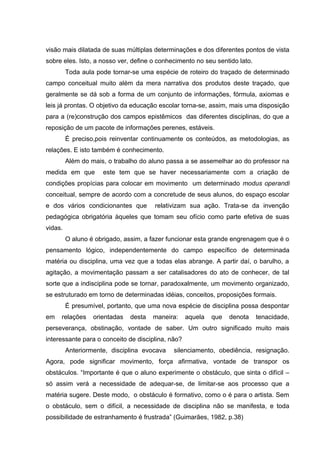 visão mais dilatada de suas múltiplas determinações e dos diferentes pontos de vista
sobre eles. Isto, a nosso ver, define o conhecimento no seu sentido lato.
         Toda aula pode tornar-se uma espécie de roteiro do traçado de determinado
campo conceitual muito além da mera narrativa dos produtos deste traçado, que
geralmente se dá sob a forma de um conjunto de informações, fórmula, axiomas e
leis já prontas. O objetivo da educação escolar torna-se, assim, mais uma disposição
para a (re)construção dos campos epistêmicos das diferentes disciplinas, do que a
reposição de um pacote de informações perenes, estáveis.
         É preciso,pois reinventar continuamente os conteúdos, as metodologias, as
relações. E isto também é conhecimento.
         Além do mais, o trabalho do aluno passa a se assemelhar ao do professor na
medida em que        este tem que se haver necessariamente com a criação de
condições propícias para colocar em movimento um determinado modus operandi
conceitual, sempre de acordo com a concretude de seus alunos, do espaço escolar
e dos vários condicionantes que        relativizam sua ação. Trata-se da invenção
pedagógica obrigatória àqueles que tomam seu ofício como parte efetiva de suas
vidas.
         O aluno é obrigado, assim, a fazer funcionar esta grande engrenagem que é o
pensamento lógico, independentemente do campo específico de determinada
matéria ou disciplina, uma vez que a todas elas abrange. A partir daí, o barulho, a
agitação, a movimentação passam a ser catalisadores do ato de conhecer, de tal
sorte que a indisciplina pode se tornar, paradoxalmente, um movimento organizado,
se estruturado em torno de determinadas idéias, conceitos, proposições formais.
         É presumível, portanto, que uma nova espécie de disciplina possa despontar
em   relações     orientadas   desta   maneira:    aquela   que   denota    tenacidade,
perseverança, obstinação, vontade de saber. Um outro significado muito mais
interessante para o conceito de disciplina, não?
         Anteriormente, disciplina evocava   silenciamento, obediência, resignação.
Agora, pode significar movimento, força afirmativa, vontade de transpor os
obstáculos. “Importante é que o aluno experimente o obstáculo, que sinta o difícil –
só assim verá a necessidade de adequar-se, de limitar-se aos processo que a
matéria sugere. Deste modo, o obstáculo é formativo, como o é para o artista. Sem
o obstáculo, sem o difícil, a necessidade de disciplina não se manifesta, e toda
possibilidade de estranhamento é frustrada” (Guimarães, 1982, p.38)
 