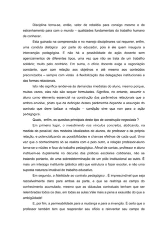 Disciplina torna-se, então, vetor de rebeldia para consigo mesmo e de
estranhamento para com o mundo – qualidades fundamentais do trabalho humano
de conhecer.
      Esta guinada na compreensão e no manejo disciplinares vai requerer, enfim,
uma conduta dialógica      por parte do educador, pois é ele quem inaugura a
intervenção pedagógica. E não há a possibilidade de ação docente sem
agenciamentos de diferentes tipos, uma vez que não se trata de um trabalho
solitário; muito pelo contrário. Em suma, o ofício docente exige a negociação
constante, quer com relação aos objetivos e até mesmo aos conteúdos
preconizados – sempre com vistas à flexibilização das delegações institucionais e
das formas relacionais.
      Isto não significa render-se às demandas imediatas do aluno, mesmo porque,
muitas vezes, elas não são sequer formuladas. Significa, no entanto, assumir o
aluno como elemento essencial na construção dos parâmetros relacionais que a
ambos envolve, posto que da definição destes parâmetros depende a assunção do
contrato que deve balizar a relação – condição sine qua non para a ação
pedagógica.
      Quais, enfim, os quesitos principais deste tipo de construção negociada ?
      Em primeiro lugar, o investimento nos vínculos concretos, abdicando, na
medida do possível, dos modelos idealizados de alunos, de professor e da própria
relação, e potencializando as possibilidades e chances efetivas de cada qual. Uma
vez que o conhecimento só se realiza com e pelo outro, a relação professor-aluno
torna-se o núcleo e foco do trabalho pedagógico. Afinal de contas, professor e aluno
instituem-se duplamente no decurso das práticas escolares cotidianas, não se
tratando portanto, de uma sobredeterminação de um pólo institucional ao outro. É
mais um interjogo instituinte (plástico até) que estrutura o fazer escolar, e não uma
suposta natureza imutável do trabalho educativo.
      Em segundo, a fidelidade ao contrato pedagógico . É imprescindível que seja
razoalvelmente claro para ambas as parte, e que se restrinja ao campo do
conhecimento acumulado, mesmo que as cláusulas contratuais tenham que ser
relembradas todos os dias, em todas as aulas.Vale mais a pena a exaustão do que a
ambigüidade!
      E, por fim, a permeabilidade para a mudança e para a invenção. É certo que o
professor também tem que reaprender seu ofício e reinventar seu campo de
 