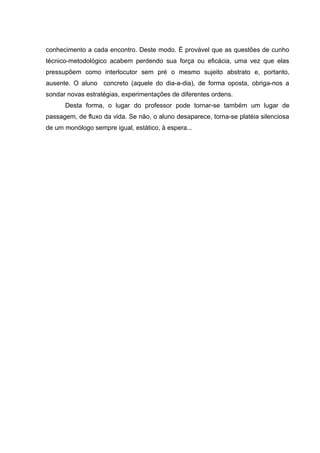 conhecimento a cada encontro. Deste modo. É provável que as questões de cunho
técnico-metodológico acabem perdendo sua força ou eficácia, uma vez que elas
pressupõem como interlocutor sem pré o mesmo sujeito abstrato e, portanto,
ausente. O aluno concreto (aquele do dia-a-dia), de forma oposta, obriga-nos a
sondar novas estratégias, experimentações de diferentes ordens.
      Desta forma, o lugar do professor pode tornar-se também um lugar de
passagem, de fluxo da vida. Se não, o aluno desaparece, torna-se platéia silenciosa
de um monólogo sempre igual, estático, à espera...
 