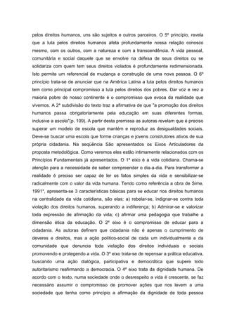 pelos direitos humanos, uns são sujeitos e outros parceiros. O 5º princípio, revela
que a luta pelos direitos humanos afeta profundamente nossa relação conosco
mesmo, com os outros, com a natureza e com a transcendência. A vida pessoal,
comunitária e social daquele que se envolve na defesa de seus direitos ou se
solidariza com quem tem seus direitos violados é profundamente redimensionada.
Isto permite um referencial de mudança e construção de uma nova pessoa. O 6º
princípio trata-se de anunciar que na América Latina a luta pelos direitos humanos
tem como principal compromisso a luta pelos direitos dos pobres. Dar voz e vez a
maioria pobre de nosso continente é o compromisso que evoca da realidade que
vivemos. A 2ª subdivisão do texto traz a afirmativa de que "a promoção dos direitos
humanos passa obrigatoriamente pela educação em suas diferentes formas,
inclusive a escola"(p. 109). A partir desta premissa as autoras revelam que é preciso
superar um modelo de escola que mantém e reproduz as desigualdades sociais.
Deve-se buscar uma escola que forme crianças e jovens construtores ativos de sua
própria cidadania. Na seqüência São apresentados os Eixos Articuladores da
proposta metodológica. Como veremos eles estão intimamente relacionados com os
Princípios Fundamentais já apresentados. O 1º eixo é a vida cotidiana. Chama-se
atenção para a necessidade de saber compreender o dia-a-dia. Para transformar a
realidade é preciso ser capaz de ler os fatos simples da vida e sensibilizar-se
radicalmente com o valor da vida humana. Tendo como referência a obra de Sime,
1991*, apresenta-se 3 características básicas para se educar nos direitos humanos
na centralidade da vida cotidiana, são elas: a) rebelar-se, indignar-se contra toda
violação dos direitos humanos, superando a indiferença; b) Admirar-se e valorizar
toda expressão de afirmação da vida; c) afirmar uma pedagogia que trabalhe a
dimensão ética da educação. O 2º eixo é o compromisso de educar para a
cidadania. As autoras definem que cidadania não é apenas o cumprimento de
deveres e direitos, mas a ação político-social de cada um individualmente e da
comunidade que denuncia toda violação dos direitos individuais e sociais
promovendo e protegendo a vida. O 3º eixo trata-se de repensar a prática educativa,
buscando uma ação dialógica, participativa e democrática que supere todo
autoritarismo reafirmando a democracia. O 4º eixo trata da dignidade humana. De
acordo com o texto, numa sociedade onde o desrespeito a vida é crescente, se faz
necessário assumir o compromisso de promover ações que nos levem a uma
sociedade que tenha como princípio a afirmação da dignidade de toda pessoa
 