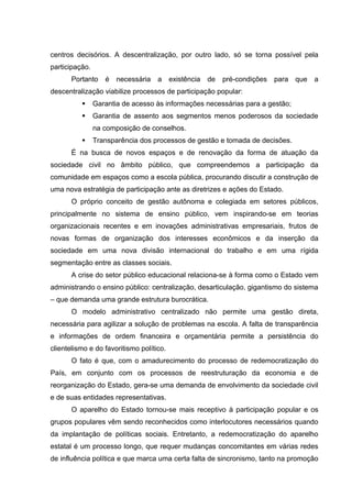 centros decisórios. A descentralização, por outro lado, só se torna possível pela
participação.
       Portanto    é   necessária   a     existência   de   pré-condições   para   que   a
descentralização viabilize processos de participação popular:
               Garantia de acesso às informações necessárias para a gestão;
               Garantia de assento aos segmentos menos poderosos da sociedade
                na composição de conselhos.
               Transparência dos processos de gestão e tomada de decisões.
       É na busca de novos espaços e de renovação da forma de atuação da
sociedade civil no âmbito público, que compreendemos a participação da
comunidade em espaços como a escola pública, procurando discutir a construção de
uma nova estratégia de participação ante as diretrizes e ações do Estado.
       O próprio conceito de gestão autônoma e colegiada em setores públicos,
principalmente no sistema de ensino público, vem inspirando-se em teorias
organizacionais recentes e em inovações administrativas empresariais, frutos de
novas formas de organização dos interesses econômicos e da inserção da
sociedade em uma nova divisão internacional do trabalho e em uma rígida
segmentação entre as classes sociais.
       A crise do setor público educacional relaciona-se à forma como o Estado vem
administrando o ensino público: centralização, desarticulação, gigantismo do sistema
– que demanda uma grande estrutura burocrática.
       O modelo administrativo centralizado não permite uma gestão direta,
necessária para agilizar a solução de problemas na escola. A falta de transparência
e informações de ordem financeira e orçamentária permite a persistência do
clientelismo e do favoritismo político.
       O fato é que, com o amadurecimento do processo de redemocratização do
País, em conjunto com os processos de reestruturação da economia e de
reorganização do Estado, gera-se uma demanda de envolvimento da sociedade civil
e de suas entidades representativas.
       O aparelho do Estado tornou-se mais receptivo à participação popular e os
grupos populares vêm sendo reconhecidos como interlocutores necessários quando
da implantação de políticas sociais. Entretanto, a redemocratização do aparelho
estatal é um processo longo, que requer mudanças concomitantes em várias redes
de influência política e que marca uma certa falta de sincronismo, tanto na promoção
 