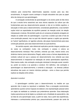 notáveis para ensinar-Ihes determinados aspectos cruciais para seu des-
envolvimento. A ninguém ocorre contrapor a função educadora dos pais ao papel
ativo da criança em sua aprendizagem.
       A concepção construtivista da aprendizagem e do ensino parte do fato óbvio
de que a escola torna acessíveis aos seus alunos aspectos da cultura que são
fundamentais para seu desenvolvimento pessoal, e não só no âmbito cognitivo; a
educação é motor para o desenvolvimento, considerado globalmente, e isso também
supõe incluir as capacidades de equilíbrio pessoal, de inserção social, de relação
interpessoal e motoras. Ela também parte de um consenso já bastante arraigado em
relação ao caráter ativo da aprendizagem, o que leva a aceitar que esta é fruto de
uma construção pessoal, mas na qual não intervém apenas o sujeito que aprende;
os "outros" significativos, os' agentes culturais, são peças imprescindíveis para essa
construção pessoal, para esse desenvolvimento ao qual aludimos.
       No sentido exposto, este referencial explicativo permite integrar posições que
às vezes se contrapõem muito; não contrapõe o acesso à cultura ao
desenvolvimento individual. Pelo contrário, entende que este, mesmo tendo uma
dinâmica interna (como demonstrou Piaget), adota cursos e formas dependentes do
contexto cultural em que a pessoa em desenvolvimento vive; entende que esse
desenvolvimento é inseparável da realização de certos aprendizados específicos.
Pela mesma razão, não contrapõe construção individual à interação social; constrói-
se, porém se ensina e se aprende a construir. Em definitivo, não contrapõe a
aprendizagem ao desenvolvimento, e entende a educação - as diversas práticas
educativas das quais um mesmo indivíduo participa - como a chave que permite
explicar as relações entre ambos.


Aprender é construir


      A aprendizagem contribui para o desenvolvimento na medida em que
aprender não é copiar ou reproduzir a realidade. Para a concepção construtivista,
aprendemos quando somos Capazes de elaborar uma representação pessoal sobre
um objeto da realidade ou conteúdo que pretendemos aprender. Essa elaboração
implica aproximar-se de tal objeto ou conteúdo com a finalidade de apreendê-Io; não
se trata de uma aproximação vazia, a partir do nada, mas a partir das experiências,
interesses e conhecimentos prévios que, presumivelmente, possam dar conta da
 