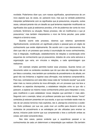 novidade. Poderíamos dizer que, com nossos significados, aproximamonos de um
novo aspecto que, às vezes, só. parecerá novo, mas que na verdade poderemos
interpretar perfeitamente com os significados que já possuíamos, enquanto, outras
vezes, colocará perante nós um desafio ao qual tentamos responder modificando os
significados dos quais já estávamos providos, a fim de podermos dar conta do novo
conteúdo, fenômeno ou situação. Nesse processo, não só modificamos o que já
possuíamos,' mas também interpretamos o novo de forma peculiar, para poder
integrá-Io e torná-Io nosso.
       Quando    ocorre   este   processo,   dizemos    que    estamos    aprendendo
Signficativamente, construindo um significado próprio e pessoal para um objeto de
conhecimento que existe objetivamente. De acordo com o que descrevemos, fica
claro que não é um processo que conduz à acumulação de novos conhecimentos,
mas à integração, modificação, estabelecimento de relações e coordenação entre
esquemas de conhecimento que já possuíamos, dotados de uma certa estrutura e
organização que varia, em vínculos e relações, a cada aprendizagem que
realizamos.
       Um exemplo simples permitirá ilustrar esse processo. Quando lemos um
documento sobre os conteúdos escolares que diz que eles são integrados não só
por fatos e conceitos, mas também por conteúdos de procedimento e de atitude, em
geral não nos limitamos a registrar essa afirmação, mas tentamos compreendê-Ia.
Para isso, contrastamos com esta idéia nossa visão de "conteúdo escolar" que pode
estar mais ou menos próxima da nova afirmação, em um processo que nos leva a
identificar os aspectos discrepantes, a estabelecer relações entre os que não o
parecem, a explorar ao máximo nosso conhecimento prévio para interpretar o novo,
para modificá-Io e para estabelecer novas relações que permitam ir mais além.
Seguindo com o exemplo, talvez um professor perceba que muitos desses "novos"
conteúdos já estavam presentes em sua escola, e que sua novidade reside mais no
rato de ser preciso torná-Ios mais explícitos, isto é, planeja-Ios ensiná-Ios e avaliá-
Ios. Outro professor, por sua vez, pode viver um conflito para discernir entre os
conteúdos de procedimento e as estratégias por ele utilizadas para ensinar os
alunos; inclusive pode ocorrer que sua compreensão o leve a confundir ambas as
coisas, sem estar consciente disso.
       Nos dois casos, parece evidente que a experiência pessoal e os
conhecimentos de cada um determinam a interpretação que realizam. Ela também
 
