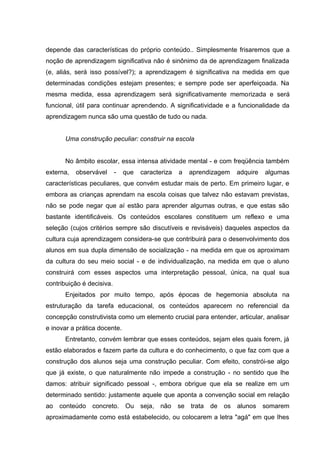 depende das características do próprio conteúdo.. Simplesmente frisaremos que a
noção de aprendizagem significativa não é sinônimo da de aprendizagem finalizada
(e, aliás, será isso possível?); a aprendizagem é significativa na medida em que
determinadas condições estejam presentes; e sempre pode ser aperfeiçoada. Na
mesma medida, essa aprendizagem será significativamente memorizada e será
funcional, útil para continuar aprendendo. A significatividade e a funcionalidade da
aprendizagem nunca são uma questão de tudo ou nada.


      Uma construção peculiar: construir na escola


      No âmbito escolar, essa intensa atividade mental - e com freqüência também
externa,   observável      -   que   caracteriza   a    aprendizagem    adquire   algumas
características peculiares, que convém estudar mais de perto. Em primeiro lugar, e
embora as crianças aprendam na escola coisas que talvez não estavam previstas,
não se pode negar que aí estão para aprender algumas outras, e que estas são
bastante identificáveis. Os conteúdos escolares constituem um reflexo e uma
seleção (cujos critérios sempre são discutíveis e revisáveis) daqueles aspectos da
cultura cuja aprendizagem considera-se que contribuirá para o desenvolvimento dos
alunos em sua dupla dimensão de socialização - na medida em que os aproximam
da cultura do seu meio social - e de individualização, na medida em que o aluno
construirá com esses aspectos uma interpretação pessoal, única, na qual sua
contribuição é decisiva.
      Enjeitados por muito tempo, após épocas de hegemonia absoluta na
estruturação da tarefa educacional, os conteúdos aparecem no referencial da
concepção construtivista como um elemento crucial para entender, articular, analisar
e inovar a prática docente.
      Entretanto, convém lembrar que esses conteúdos, sejam eles quais forem, já
estão elaborados e fazem parte da cultura e do conhecimento, o que faz com que a
construção dos alunos seja uma construção peculiar. Com efeito, constrói-se algo
que já existe, o que naturalmente não impede a construção - no sentido que lhe
damos: atribuir significado pessoal -, embora obrigue que ela se realize em um
determinado sentido: justamente aquele que aponta a convenção social em relação
ao   conteúdo   concreto. Ou         seja,   não   se   trata   de   os alunos somarem
aproximadamente como está estabelecido, ou colocarem a letra "agá" em que Ihes
 