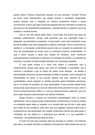 pareça melhor. Embora, obviamente, possam, em seu processo, "inventar" formas
de somar muito interessantes, que podem levá-Ias a resultados inesperados;
embora possam usar a ortografia de maneira sumamente criativa e pouco
convencional, é óbvio que essa construção pessoal deve ser orientada no sentido de
aproximar-se do culturalmente estabelecido, compreendendo-o e podendo usá-Io de
múltiplas e variadas formas.
      Esta é uma das razões pelas quais a construção dos alunos não pode ser
realizada solitariamente: porque nada garantiria que sua orientação fosse a
adequada, que permitisse o progresso. A outra razão, muito mais importante, é que
de forma solitária não seria assegurada a própria construção. Como se descreve no
capítulo 5, a concepção construtivista assume todo um conjunto de postulados em
torno da 'consideração do ensino como um processo conjunto, compartilhado, no
qual o aluno, graças à ajuda que. recebe do professor, pode mostrar-se
progressivamente competente e autônomo na resolução de tarefas, na utilização de
conceitos, na prática de determinadas atitudes e em numerosas questões.
      É uma ajuda porque é o aluno que realiza a construção; mas é
imprescindível, porque essa ajuda, que varia em qualidade e quantidade, que é
contínua e transitória e que se traduz em coisas muito diversas - do desafio à
demonstração minuciosa, da demonstração de afeto à correção - que se ajustam às
necessidades do aluno, é que permite explicar que este, partindo de suas
possibilidades, possa progredir no sentido apontado pelas finalidades educativas,
isto é, no sentido de progredir em suas capacidades. E isso acontece dessa forma
porque essa ajuda situa-se na zona de desenvolvimento proximal do aluno, entre o
nível de desenvolvimento efetivo e o nível de desenvolvimento potencial, zona em
que a ação educativa pode alcançar sua máxima incidência.
      Dessa maneira, a criança vai construindo aprendizagens mais ou menos
significativas, não só porque possui determinados conhecimentos, tampouco porque
os conteúdos sejam estes ou aqueles; e os constrói pelo que foi dito e pela ajuda
que recebe de seu professor, tanto para usar sua bagagem pessoal quanto para ir
progredindo em sua apropriação. Na verdade, poderíamos afirmar que essa ajuda, a
orientação que ela oferece e a autonomia que permite, é o que possibilita a
construção . de significados por parte do aluno.
      O motor de todo esse processo deve ser buscado no sentido a de atribuído
pelo aluno; no sentido intervêm os aspectos motivacionais, afetivorelacionais que se
 