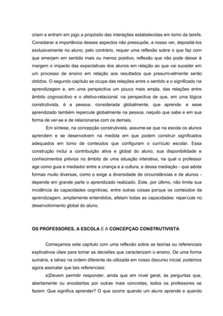criam e entram em jogo a propósito das interações estabelecidas em tomo da tarefa.
Considerar a importância desses aspectos não pressupõe, a nosso ver, depositá-Ios
exclusivamente no aluno; pelo contrário, requer uma reflexão sobre o que faz com
que emerjam em sentido mais ou menos positivo, reflexão que não pode deixar à
margem o impacto das expectativas dos alunos em relação ao que vai suceder em
um processo de ensino em relação aos resultados que presumivelmente serão
obtidos. O segundo capítulo se ocupa das relações entre o sentido e o significado na
aprendizagem e, em uma perspectiva um pouco mais ampla, das relações entre
âmbito cognoscitivo e o afetivo-relacional. na perspectiva de que, em uma lógica
construtivista, é a pessoa. considerada globalmente, que aprende. e esse
aprendizado também repercute globalmente na pessoa, naquilo que sabe e em sua
forma de ver-se e de relacionarse com os demais.
       Em síntese, na concepção construtivista, assume-se que na escola os alunos
aprendem e se desenvolvem na medida em que podem construir significados
adequados em tomo de conteúdos que configuram o currículo escolar. Essa
construção inclui a contribuição ativa e global do aluno, sua disponibilidade e
conhecimentos prévios no âmbito de uma situação interativa, na qual o professor
age como guia e mediador entre a criança e a cultura, e dessa mediação - que adota
formas muito diversas, como o exige a diversidade de circunstâncias e de alunos -
depende em grande parte o aprendizado realizado. Este, por último, não limita sua
incidência às capacidades cognitivas, entre outras coisas porque os conteúdos da
aprendizagem, amplamente entendidos, afetam todas as capacidades: repercute no
desenvolvimento global do aluno.




OS PROFESSORES, A ESCOLA E A CONCEPÇAO CONSTRUTIVISTA


       Começamos este capítulo com uma reflexão sobre as teorias ou referenciais
explicativos úteis para tomar as decisões que caracterizam o ensino. De uma forma
sumária, e talvez na ordem diferente da utilizada em nosso discurso inicial. podemos
agora assinalar que tais referenciais:
      a)Devem permitir responder, ainda que em nível geral, às perguntas que,
abertamente ou encobertas por outras mais concretas, todos os professores se
fazem: Que significa aprender? O que ocorre quando um aluno aprende e quando
 