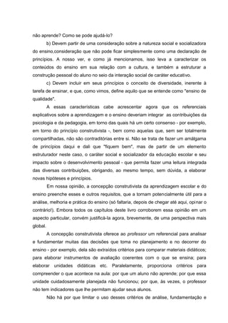 não aprende? Como se pode ajudá-Io?
          b) Devem partir de uma consideração sobre a natureza social e socializadora
do ensino,consideração que não pode ficar simplesmente como uma declaração de
princípios. A nosso ver, e como já mencionamos, isso leva a caracterizar os
conteúdos do ensino em sua relação com a cultura, e também a estruturar a
construção pessoal do aluno no seio da interação social de caráter educativo.
          c) Devem incluir em seus princípios o conceito de diversidade, inerente à
tarefa de ensinar, e que, como vimos, define aquilo que se entende como "ensino de
qualidade".
          A essas características cabe acrescentar agora que os referenciais
explicativos sobre a aprendizagem e o ensino deveriam integrar as contribuições da
psicologia e da pedagogia, em torno das quais há um certo consenso - por exemplo,
em torno do princípio construtivista -, bem como aquelas que, sem ser totalmente
compartilhadas, não são contraditórias entre si. Não se trata de fazer um amálgama
de princípios daqui e dali que "fiquem bem", mas de partir de um elemento
estruturador neste caso, o caráter social e socializador da educação escolar e seu
impacto sobre o desenvolvimento pessoal - que permita fazer uma leitura integrada
das diversas contribuições, obrigando, ao mesmo tempo, sem dúvida, a elaborar
novas hipóteses e princípios.
          Em nossa opinião, a concepção construtivista da aprendizagem escolar e do
ensino preenche esses e outros requisitos, que a tornam potencialmente útil para a
análise, melhoria e prática do ensino (só faltaria, depois de chegar até aqui, opinar o
contrário!). Embora todos os capítulos deste livro corroborem essa opinião em um
aspecto particular, convém justificá-Ia agora, brevemente, de uma perspectiva mais
global.
          A concepção construtivista oferece ao professor um referencial para analisar
e fundamentar muitas das decisões que toma no planejamento e no decorrer do
ensino - por exemplo, dela são extraídos critérios para comparar materiais didáticos;
para elaborar instrumentos de avaliação coerentes com o que se ensina; para
elaborar unidades didáticas etc.         Paralelamente,   proporciona critérios para
compreender o que acontece na aula: por que um aluno não aprende; por que essa
unidade cuidadosamente planejada não funcionou; por que, às vezes, o professor
não tem indicadores que lhe permitam ajudar seus alunos.
          Não há por que limitar o uso desses critérios de análise, fundamentação e
 