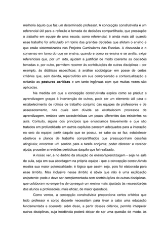 melhoria àquilo que faz um determinado professor. A concepção construtivista é um
referencial útil para a reflexão e tomada de decisões compartilhada, que pressupõe
o trabalho em equipe de uma escola; como referencial, é ainda mais útil quando
esse trabalho for articulado em torno das grandes decisões que afetam o ensino e
que estão sistematizadas nos Projetos Curriculares das Escolas. A discussão e o
consenso em torno do que se ensina, quando e como se ensina e se avalia, exige
referenciais que, por um lado, ajudam a justificar de modo coerente as decisões
tomadas e, por outro, permitem recorrer às contribuições de outras disciplinas - por
exemplo, às didáticas específicas; à análise sociológica- em posse de certos
critérios que, sem dúvida, repercutirão em sua compreensão e contextualização e
evitarão as posturas acríticas e um tanto ingênuas com que muitas vezes são
aplicadas.
       Na medida em que a concepção construtivista explica como se produz a
aprendizagem graças à intervenção de outros, pode ser um elemento útil para o
estabelecimento de rotinas de trabalho conjunto das equipes de professores e de
assessoramento,    nas    quais   sem    dúvida   se   estabelecem   processos   de
aprendizagem, embora com características um pouco diferentes das existentes na
aula. Contudo, alguns dos princípios que enunciamos brevemente e que são
tratados em profundidade em outros capítulos parecem adequados para a interação
no seio da equipe: partir daquilo que se possui, se sabe ou se faz; estabelecer
objetivos e planos de trabalho compartilhados que pressuponham desafios
atingíveis; encontrar um sentido para a tarefa conjunta; poder oferecer e receber
ajuda; proceder a revisões periódicas daquilo que foi realizado.
      A nosso ver, é no âmbito da situação de ensino/aprendizagem - seja na sala
de aula, seja em sua abordagem na própria equipe - que a concepção construtivista
mostra sua maior potencialidade; é lógico que assim seja, pois foi elaborada para
esse âmbito. Mas inclusive nesse âmbito é óbvio que não é uma explicação
onipotente: pode e deve ser complementada com contribuições de outras disciplinas,
que colaboram no empenho de conseguir um ensino mais ajustado às necessida des
dos alunos e professores, mais eficaz, de maior qualidade.
      Como vemos, a concepção construtivista proporciona certos critérios que
todo professor e corpo docente necessitam para levar a cabo uma educação
fundamentada e coerente; além disso, a partir desses critérios, permite interpelar
outras disciplinas, cuja incidência poderá deixar de ser uma questão de moda, às
 