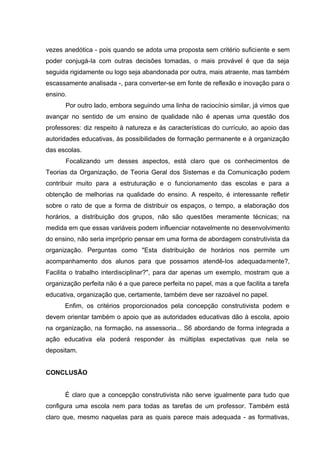 vezes anedótica - pois quando se adota uma proposta sem critério suficiente e sem
poder conjugá-Ia com outras decisões tomadas, o mais provável é que da seja
seguida rigidamente ou logo seja abandonada por outra, mais atraente, mas também
escassamente analisada -, para converter-se em fonte de reflexão e inovação para o
ensino.
      Por outro lado, embora seguindo uma linha de raciocínio similar, já vimos que
avançar no sentido de um ensino de qualidade não é apenas uma questão dos
professores: diz respeito à natureza e às características do currículo, ao apoio das
autoridades educativas, às possibilidades de formação permanente e à organização
das escolas.
       Focalizando um desses aspectos, está claro que os conhecimentos de
Teorias da Organização, de Teoria Geral dos Sistemas e da Comunicação podem
contribuir muito para a estruturação e o funcionamento das escolas e para a
obtenção de melhorias na qualidade do ensino. A respeito, é interessante refletir
sobre o rato de que a forma de distribuir os espaços, o tempo, a elaboração dos
horários, a distribuição dos grupos, não são questões meramente técnicas; na
medida em que essas variáveis podem influenciar notavelmente no desenvolvimento
do ensino, não seria impróprio pensar em uma forma de abordagem construtivista da
organização. Perguntas como "Esta distribuição de horários nos permite um
acompanhamento dos alunos para que possamos atendê-Ios adequadamente?,
Facilita o trabalho interdisciplinar?", para dar apenas um exemplo, mostram que a
organização perfeita não é a que parece perfeita no papel, mas a que facilita a tarefa
educativa, organização que, certamente, também deve ser razoável no papel.
      Enfim, os critérios proporcionados pela concepção construtivista podem e
devem orientar também o apoio que as autoridades educativas dão à escola, apoio
na organização, na formação, na assessoria... S6 abordando de forma integrada a
ação educativa ela poderá responder às múltiplas expectativas que nela se
depositam.


CONCLUSÃO


      É claro que a concepção construtivista não serve igualmente para tudo que
configura uma escola nem para todas as tarefas de um professor. Também está
claro que, mesmo naquelas para as quais parece mais adequada - as formativas,
 