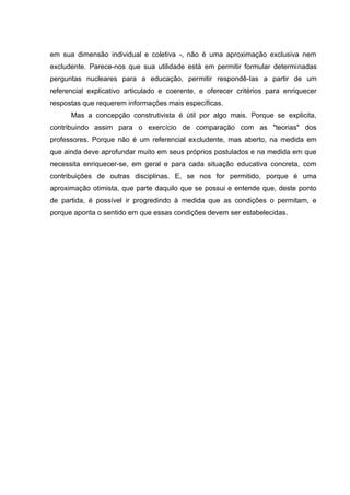 em sua dimensão individual e coletiva -, não é uma aproximação exclusiva nem
excludente. Parece-nos que sua utilidade está em permitir formular determinadas
perguntas nucleares para a educação, permitir respondê-Ias a partir de um
referencial explicativo articulado e coerente, e oferecer critérios para enriquecer
respostas que requerem informações mais específicas.
      Mas a concepção construtivista é útil por algo mais. Porque se explicita,
contribuindo assim para o exercício de comparação com as "teorias" dos
professores. Porque não é um referencial excludente, mas aberto, na medida em
que ainda deve aprofundar muito em seus próprios postulados e na medida em que
necessita enriquecer-se, em geral e para cada situação educativa concreta, com
contribuições de outras disciplinas. E, se nos for permitido, porque é uma
aproximação otimista, que parte daquilo que se possui e entende que, deste ponto
de partida, é possível ir progredindo à medida que as condições o permitam, e
porque aponta o sentido em que essas condições devem ser estabelecidas.
 