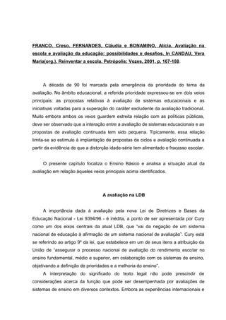 FRANCO, Creso, FERNANDES, Cláudia e BONAMINO, Alícia. Avaliação na
escola e avaliação da educação: possibilidades e desafios. In CANDAU, Vera
Maria(org.). Reinventar a escola. Petrópolis: Vozes, 2001. p. 167-188.




     A década de 90 foi marcada pela emergência da prioridade do tema da
avaliação. No âmbito educacional, a referida prioridade expressou-se em dois veios
principais: as propostas relativas à avaliação de sistemas educacionais e as
iniciativas voltadas para a superação do caráter excludente da avaliação tradicional.
Muito embora ambos os veios guardem estreita relação com as políticas públicas,
deve ser observado que a interação entre a avaliação de sistemas educacionais e as
propostas de avaliação continuada tem sido pequena. Tipicamente, essa relação
limita-se ao estímulo à implantação de propostas de ciclos e avaliação continuada a
partir da evidência de que a distorção idade-série tem alimentado o fracasso escolar.


     O presente capítulo focaliza o Ensino Básico e analisa a situação atual da
avaliação em relação àqueles veios principais acima identificados.




                                  A avaliação na LDB


     A importância dada à avaliação pela nova Lei de Diretrizes e Bases da
Educação Nacional - Lei 9394/96 - é inédita, a ponto de ser apresentada por Cury
como um dos eixos centrais da atual LDB, que “vai da negação de um sistema
nacional de educação à afirmação de um sistema nacional de avaliação”. Cury está
se referindo ao artigo 9º da lei, que estabelece em um de seus itens a atribuição da
União de “assegurar o processo nacional de avaliação do rendimento escolar no
ensino fundamental, médio e superior, em colaboração com os sistemas de ensino,
objetivando a definição de prioridades e a melhoria do ensino”.
     A interpretação do significado do texto legal não pode prescindir de
considerações acerca da função que pode ser desempenhada por avaliações de
sistemas de ensino em diversos contextos. Embora as experiências internacionais e
 
