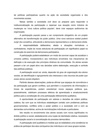 de políticas participativas quanto na ação da sociedade organizada e dos
movimentos sociais.
      Nesse sentido a sociedade civil deve se preparar para responder à
institucionalização da participação e repensar sua atuação como indutora de
mudanças na ‘nova cultura política popular’; deve criar espaços autônomos de
organização.
      A participação popular passa a ser componente obrigatório de um projeto
alternativo de transformação do poder público. Uma nova estrutura estatal poderá
surgir dos conselhos, articulando a democracia representativa e a democracia direta.
      A    responsabilidade     deliberativa,   aliada   a   situações   normativas    e
controladoras, impõe às novas estruturas de participação um significativo papel na
construção do exercício da democracia participativa.
      A participação poderá estabelecer um modo de conviver capaz de socializar o
universo político, incorporando-o aos indivíduos envolvidos nos mecanismos de
definição e de execução dos princípios diretivos da comunidade. Os atores sociais
passam a ter um papel ativo nas decisões sobre elaboração, execução e controle
das políticas públicas.
      A participação social vai, ainda, depender do grau de organização dos atores
sociais, da identificação e agrupamento dos interesses e dos recursos de poder que
esses atores sociais dispõem.
      Partindo dessas observações, pode-se afirmar que espaços de convivência e
de participação que geram conflitos, que permitem o cruzamento de informações e
trocas de experiências, podem caracterizar novos espaços públicos que,
possivelmente, viabilizam processos efetivos de aprendizado e amadurecimento
político para a constituição de uma participação efetivamente qualitativa.
      A oportunidade da participação em setores e decisões de ordem pública,
coletiva, faz com que os indivíduos estabeleçam contato com problemas políticos
governamentais, conflitos entre o poder público e a sociedade civil e com as
demandas comunitárias, acima de reivindicações individuais e particulares.
      Isto resulta no envolvimento dos atores sociais com novos significados no
âmbito político e social, estabelecendo uma noção de identidade coletiva, necessária
à participação social e à concretização do processo democrático.
      A participação será qualitativa à medida que se estabelece uma constância na
prática de participar dos atos corriqueiros dos indivíduos e em seus grupos sociais.
 