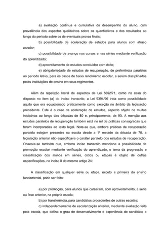 a) avaliação contínua e cumulativa do desempenho do aluno, com
prevalência dos aspectos qualitativos sobre os quantitativos e dos resultados ao
longo do período sobre os de eventuais provas finais;
           b) possibilidade de aceleração de estudos para alunos com atraso
escolar;
           c) possibilidade de avanço nos cursos e nas séries mediante verificação
do aprendizado;
           d) aproveitamento de estudos concluídos com êxito;
           e) obrigatoriedade de estudos de recuperação, de preferência paralelos
ao período letivo, para os casos de baixo rendimento escolar, a serem disciplinados
pelas instituições de ensino em seus regimentos.


     Além da repetição literal de aspectos da Lei 5692/71, como no caso do
disposto no item (a) do inciso transcrito, a Lei 9394/96 trata como possibilidade
aquilo que era equacionado praticamente como exceção no âmbito da legislação
precedente. Este é o caso da aceleração de estudos, aspecto objeto de muitas
iniciativas ao longo das décadas de 80 e, principalmente, de 90. A menção aos
estudos paralelos de recuperação também está no rol de práticas consagradas que
foram incorporadas ao texto legal. Note-se que, embora práticas de recuperação
paralela estejam presentes na escola desde a 1º metade da década de 70, a
legislação anterior não especificava o caráter paralelo dos estudos de recuperação.
Observe-se também que, embora inciso transcrito mencione a possibilidade de
promoção escolar mediante verificação do aprendizado, o tema da progressão e
classificação dos alunos em séries, ciclos ou etapas é objeto de outras
especificações, no inciso II do mesmo artigo 24:


     A classificação em qualquer série ou etapa, exceto a primeira do ensino
fundamental, pode ser feita:


           a) por promoção, para alunos que cursaram, com aproveitamento, a série
ou fase anterior, na própria escola;
           b) por transferência, para candidatos procedentes de outras escolas;
           c) independentemente de escolarização anterior, mediante avaliação feita
pela escola, que defina o grau de desenvolvimento e experiência do candidato e
 