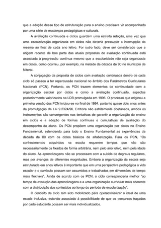 que a adoção desse tipo de estruturação para o ensino precisava vir acompanhada
por uma série de mudanças pedagógicas e culturais.
     A avaliação continuada e ciclos guardam uma estreita relação, uma vez que
uma escolarização organizada em ciclos não deveria pressupor a interrupção da
mesma ao final de cada ano letivo. For outro lado, deve ser considerado que a
origem recente de boa parte das atuais propostas de avaliação continuada está
associada à progressão contínua mesmo que a escolaridade não seja organizada
em ciclos, como ocorreu, por exemplo, na metade da década de 90 no município de
Niterói.
     A conjugação da proposta de ciclos com avaliação continuada dentro de cada
ciclo só passou a ter repercussão nacional no âmbito dos Parâmetros Curriculares
Nacionais (PCN). Portanto, os PCN trazem elementos de continuidade com a
organização escolar por ciclos e como a avaliação continuada, aspectos
posteriormente valorizados na LDB promulgada em 1996. O processo que originou a
primeira versão dos PCN iniciou-se no final de 1994, portanto quase dois anos antes
da promulgação da Lei 9.2324/96. Embora não estritamente coetâneos, ambos os
instrumentos são convergentes nas tentativas de garantir a organização do ensino
em ciclos e a adoção de formas contínuas e cumulativas de avaliação do
desempenho do aluno. Os PCN propõem uma organização por ciclos no Ensino
Fundamental, estendendo para todo o Ensino Fundamental as experiências da
década de 80 com os ciclos básicos de alfabetização. Para os PCN, “Os
conhecimentos    adquiridos   na   escola   requerem    tempos    que     não   são
necessariamente os fixados de forma arbitrária, nem pelo ano letivo, nem pela idade
do aluno. As aprendizagens não se processam com a subida de degraus regulares,
mas por avanços de diferentes magnitudes. Embora a organização da escola seja
estruturada em anos letivos é importante que em uma perspectiva pedagógica a vida
escolar e o currículo possam ser assumidos e trabalhados em dimensões de tempo
mais flexíveis”. Ainda de acordo com os PCN, o ciclo corresponderia melhor “ao
tempo de evolução das aprendizagens e a uma organização curricular mais coerente
com a distribuição dos conteúdos ao longo do período de escolarização”.
     O conceito de ciclo tem sido mobilizado para operacionalizar o ideal de uma
escola inclusiva, estando associado à possibilidade de que os percursos traçados
por cada estudante possam ser mais individualizados.
 