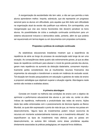 A reorganização da escolaridade não tem valor, a não ser que permita a mais
alunos aprenderem melhor. Importa, sobretudo, que ela represente um progresso
sensível para os alunos em dificuldade, pois aqueles que têm êxito sem dificuldade
na organização atual da escola não justificam sua reforma. Em contrapartida, uma
reorganização que vise aos menos favorecidos não deve(m) penalizar os bons
alunos. As possibilidades de ciclos e avaliação continuada contribuírem para um
sistema educacional inclusivo e democrático estão, portanto, além do que poderia
ser equacionado em termos legais ou em documentos com propostas curriculares.


                    Propostas e práticas de avaliação continuada


     As estatísticas educacionais brasileiras mostram que a experiência da
repetência de série ao longo do processo de escolarização está longe de ser uma
exceção. As conseqüências deste quadro são extremamente graves, já que as altas
taxas de repetência contribuem para abaixar o moral de grande parcela dos alunos,
geram mais repetência via aumento da distorção idade/série, consomem improdu-
tivamente partes consideráveis dos já insuficientes recursos financeiros dos
orçamentos da educação e transformam a escola em instância de exclusão social.
Tal situação tem levado pesquisadores em educação e gestores de redes de ensino
a proporem estratégias que objetivam superar a situação vigente. Abordagens neste
sentido são revistas e avaliadas abaixo.


                                 A primeira abordagem
     Consiste em investir na melhoria das condições de ensino com o objetivo de
aprimorar a performance educacional dos alunos e, por esta via, conter os altos
índices de repetência, melhorando a produtividade das redes de ensino. Ações
deste tipo estão sintonizadas com o posicionamento de técnicos ligados ao Banco
Mundial, os quais têm expressado o ponto de vista de que, ao menos nos países em
desenvolvimento, “alguns tipos de investimentos podem induzir economia de
recursos em montante substancialmente maiores que o investimento efetuado”. Ao
especificarem os tipos de investimento mais efetivos para os países em
desenvolvimento, os autores têm indicado como áreas prioritárias aquelas
diretamente associadas às práticas pedagógicas, em especial livros didáticos.
 