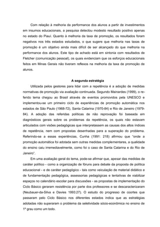Com relação à melhoria da performance dos alunos a partir de investimentos
em insumos educacionais, a pesquisa detectou modesto resultado positivo apenas
no estado do Piauí. Quanto à melhoria da taxa de promoção, os resultados foram
negativos nos três estados estudados, o que sugere que melhoria nas taxas de
promoção é um objetivo ainda mais difícil de ser alcançado do que melhoria na
performance dos alunos. Este tipo de achado está em sintonia com resultados de
Fletcher (comunicação pessoal), os quais evidenciam que os esforços educacionais
feitos em Minas Gerais não tiveram reflexos na melhoria da taxa de promoção de
alunos.


                                 A segunda estratégia
     Utilizada pelos gestores para lidar com a repetência é a adoção de medidas
normativas de promoção via avaliação continuada. Segundo Mainardes (1999), o re-
ferido tema chegou ao Brasil através de eventos promovidos pela UNESCO e
implementou-se um primeiro ciclo de experiências de promoção automática nos
estados de São Paulo (1968-72), Santa Catarina (1970-84) e Rio de Janeiro (1979-
84). A adoção das referidas políticas de não reprovação foi baseada em
diagnósticos gerais sobre os problemas da repetência, os quais não estavam
articulados com visões pedagógicas que interpretassem as causas dos altos índices
de repetência, nem com propostas desenhadas para a superação do problema.
Referindo-se a essas experiências, Cunha (1991: 218) afirmou que “onde a
promoção automática foi adotada sem outras medidas complementares, a qualidade
do ensino caiu irremediavelmente, como foi o caso de Santa Catarina e do Rio de
Janeiro”.
     Em uma avaliação geral do tema, pode-se afirmar que, apesar das medidas de
caráter político - como a organização de fóruns para debate da proposta de política
educacional - e de caráter pedagógico - tais como veiculação de material didático e
de fundamentação pedagógica, assessorias pedagógicas e tentativas de viabilizar
espaços no calendário escolar para discussões - as propostas de implementação do
Ciclo Básico geraram resistência por parte dos professores e se descaracterizaram
(Neubauer-da-Silva e Davies 1993:27). O estudo do progresso de coortes que
passaram pelo Ciclo Básico nos diferentes estados indica que as estratégias
adotadas não superaram o problema da seletividade sócio-econômica no ensino de
1º grau como um todo.
 