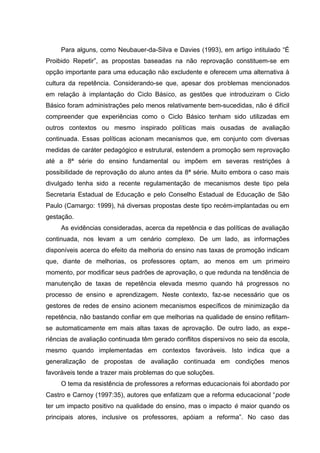 Para alguns, como Neubauer-da-Silva e Davies (1993), em artigo intitulado “É
Proibido Repetir”, as propostas baseadas na não reprovação constituem-se em
opção importante para uma educação não excludente e oferecem uma alternativa à
cultura da repetência. Considerando-se que, apesar dos problemas mencionados
em relação à implantação do Ciclo Básico, as gestões que introduziram o Ciclo
Básico foram administrações pelo menos relativamente bem-sucedidas, não é difícil
compreender que experiências como o Ciclo Básico tenham sido utilizadas em
outros contextos ou mesmo inspirado políticas mais ousadas de avaliação
continuada. Essas políticas acionam mecanismos que, em conjunto com diversas
medidas de caráter pedagógico e estrutural, estendem a promoção sem reprovação
até a 8ª série do ensino fundamental ou impõem em severas restrições à
possibilidade de reprovação do aluno antes da 8ª série. Muito embora o caso mais
divulgado tenha sido a recente regulamentação de mecanismos deste tipo pela
Secretaria Estadual de Educação e pelo Conselho Estadual de Educação de São
Paulo (Camargo: 1999), há diversas propostas deste tipo recém-implantadas ou em
gestação.
     As evidências consideradas, acerca da repetência e das políticas de avaliação
continuada, nos levam a um cenário complexo. De um lado, as informações
disponíveis acerca do efeito da melhoria do ensino nas taxas de promoção indicam
que, diante de melhorias, os professores optam, ao menos em um primeiro
momento, por modificar seus padrões de aprovação, o que redunda na tendência de
manutenção de taxas de repetência elevada mesmo quando há progressos no
processo de ensino e aprendizagem. Neste contexto, faz-se necessário que os
gestores de redes de ensino acionem mecanismos específicos de minimização da
repetência, não bastando confiar em que melhorias na qualidade de ensino reflitam-
se automaticamente em mais altas taxas de aprovação. De outro lado, as expe-
riências de avaliação continuada têm gerado conflitos dispersivos no seio da escola,
mesmo quando implementadas em contextos favoráveis. Isto indica que a
generalização de propostas de avaliação continuada em condições menos
favoráveis tende a trazer mais problemas do que soluções.
     O tema da resistência de professores a reformas educacionais foi abordado por
Castro e Carnoy (1997:35), autores que enfatizam que a reforma educacional “pode
ter um impacto positivo na qualidade do ensino, mas o impacto é maior quando os
principais atores, inclusive os professores, apóiam a reforma”. No caso das
 