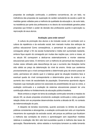 propostas de avaliação continuada, o problema concentra-se, de um lado, na
ineficiência das propostas de superação do caráter excludente da escola a partir de
medidas gerais voltadas para a melhoria da qualidade da educação e, de outro lado,
na resistência por parte dos professores e no desvio de racionalidade gerados pelas
propostas que limitam o poder de decisão dos professores quanto à aprovação ou
reprovação de seus alunos.


                             Avaliação: para onde vamos?
     A cultura da promoção dos alunos e da inclusão social, em contraste com a
cultura da repetência e da exclusão social, tem marcado muitos dos esforços de
política educacional Como conseqüência, o percentual da população que tem
conseguido atingir o fim da escola fundamental e média tem aumentado bastante,
embora fique aquém do conseguido por muitas das nações que, como a nossa, só
no século XX começaram a dedicar-se sistematicamente a montar sistemas
educacionais para todos. O otimismo com a melhoria do percentual das titulações é
muitas vezes refreado pela desconfiança de que o aumento das titulações tenha
sido obtido ao preço da deterioração do nível de ensino. Ainda que aceitemos
provisoriamente que o nível correspondente a determinado grau de ensino possa ter
caído, permanece em aberto qual é o balanço geral da situação brasileira face à
eventual queda do nível correspondente a determinados graus de ensino e ao
aumento dos níveis de escolaridade da população. Encerramos apontando alguns
impasses cuja resolução parece-nos associada às possibilidades de que os ciclos, a
avaliação continuada e a avaliação de sistemas educacionais possam ter uma
contribuição efetiva no fortalecimento da educação pública brasileira.
     Muito embora a origem do tema da avaliação continuada remonte a meados do
século XX, as atuais propostas envolvendo avaliação continuada e ciclos guardam
relação direta com as propostas desenvolvidas durante a década de 80, no contexto
da redemocratização do país.
     A despeito de tensões recorrentes, quando acionada no âmbito de políticas
públicas consistentes e abrangentes, a avaliação continuada tem sido um importante
mecanismo de superação da exclusão social, até porque as políticas que focalizam
a melhoria das condições de ensino e aprendizagem sem especificar medidas
relativas à avaliação não têm sido bem-sucedidas quanto à melhoria das taxas de
aprovação. Recentemente, vários estados e municípios tomaram ou estão tomando
 
