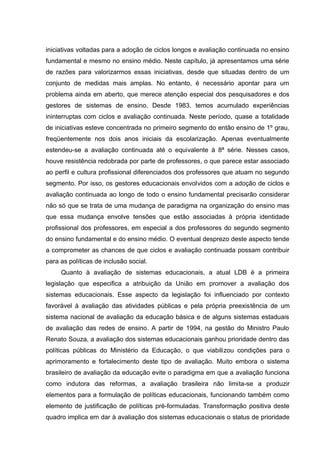 iniciativas voltadas para a adoção de ciclos longos e avaliação continuada no ensino
fundamental e mesmo no ensino médio. Neste capítulo, já apresentamos uma série
de razões para valorizarmos essas iniciativas, desde que situadas dentro de um
conjunto de medidas mais amplas. No entanto, é necessário apontar para um
problema ainda em aberto, que merece atenção especial dos pesquisadores e dos
gestores de sistemas de ensino. Desde 1983, temos acumulado experiências
ininterruptas com ciclos e avaliação continuada. Neste período, quase a totalidade
de iniciativas esteve concentrada no primeiro segmento do então ensino de 1º grau,
freqüentemente nos dois anos iniciais da escolarização. Apenas eventualmente
estendeu-se a avaliação continuada até o equivalente à 8ª série. Nesses casos,
houve resistência redobrada por parte de professores, o que parece estar associado
ao perfil e cultura profissional diferenciados dos professores que atuam no segundo
segmento. Por isso, os gestores educacionais envolvidos com a adoção de ciclos e
avaliação continuada ao longo de todo o ensino fundamental precisarão considerar
não só que se trata de uma mudança de paradigma na organização do ensino mas
que essa mudança envolve tensões que estão associadas à própria identidade
profissional dos professores, em especial a dos professores do segundo segmento
do ensino fundamental e do ensino médio. O eventual desprezo deste aspecto tende
a comprometer as chances de que ciclos e avaliação continuada possam contribuir
para as políticas de inclusão social.
     Quanto à avaliação de sistemas educacionais, a atual LDB é a primeira
legislação que especifica a atribuição da União em promover a avaliação dos
sistemas educacionais. Esse aspecto da legislação foi influenciado por contexto
favorável à avaliação das atividades públicas e pela própria preexistência de um
sistema nacional de avaliação da educação básica e de alguns sistemas estaduais
de avaliação das redes de ensino. A partir de 1994, na gestão do Ministro Paulo
Renato Souza, a avaliação dos sistemas educacionais ganhou prioridade dentro das
políticas públicas do Ministério da Educação, o que viabilizou condições para o
aprimoramento e fortalecimento deste tipo de avaliação. Muito embora o sistema
brasileiro de avaliação da educação evite o paradigma em que a avaliação funciona
como indutora das reformas, a avaliação brasileira não limita-se a produzir
elementos para a formulação de políticas educacionais, funcionando também como
elemento de justificação de políticas pré-formuladas. Transformação positiva deste
quadro implica em dar à avaliação dos sistemas educacionais o status de prioridade
 