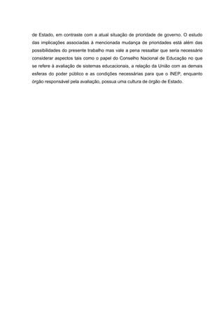 de Estado, em contraste com a atual situação de prioridade de governo. O estudo
das implicações associadas à mencionada mudança de prioridades está além das
possibilidades do presente trabalho mas vale a pena ressaltar que seria necessário
considerar aspectos tais como o papel do Conselho Nacional de Educação no que
se refere à avaliação de sistemas educacionais, a relação da União com as demais
esferas do poder público e as condições necessárias para que o INEP, enquanto
órgão responsável pela avaliação, possua uma cultura de órgão de Estado.
 