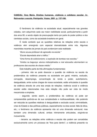 CANDAU, Vera Maria. Direitos humanos, violência e cotidiano escolar. In:
Reinventar a escola. Petrópolis: Vozes, 2001. p. 137-166.




      O fenômeno da violência na sociedade atual, especialmente nas grandes
cidades, vem adquirindo cada vez maior visibilidade social, particularmente a partir
dos anos 80, e sendo objeto de preocupação tanto por parte do poder público e dos
cientistas sociais, como da sociedade brasileira em geral.
      É neste contexto que as questões relativas às relações entre escola e
violência vêm emergindo com especial dramaticidade entre nós. Algumas
manchetes recentes de jornais do país evidenciam esta realidade:
      “Aluno acusa professor de agressão na escola.”
      “Escola depredada atrai o tráfico.”
      “Uma forma de exibicionismo: a explosão de bombas nas escolas.”
      “Unidos na bagunça: alunos indisciplinados e mal educados atormentam os
professores das escolas de classe média.”
      Este trabalho parte de três afirmações fundamentais:
      - primeira: não se pode dissociar a questão da violência na escola da
problemática da violência presente na sociedade em geral; miséria, exclusão,
corrupção,    desemprego,    concentração     de   renda     e   poder,   autoritarismo,
desigualdade, entre outras chagas de nossa sociedade, estão articulados à questão
da violência através de uma teia ampla de relações; violência social e violência
escolar estão relacionadas mas esta relação não pode ser vista de modo
mecanicista e simplista;
      - segunda: sendo assim, a problemática da violência só pode ser
compreendida partindo-se de sua complexidade e multicausalidade, não podendo
ser reduzida às questões relativas à desigualdade e exclusão social, criminalidade,
crise do Estado e das políticas públicas, especialmente na área social, falta de ética,
etc.; o fenômeno da violência apresenta não só uma dimensão estrutural, mas
também uma dimensão cultural, ambas intimamente articuladas, exigindo-se
mutuamente;
      - terceira: as relações entre violência e escola não podem ser concebidas
exclusivamente como um processo de “fora para dentro”; a violência presente na
 