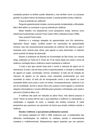 sociedade penetra no âmbito escolar afetando-o, mas também como um processo
gerador no próprio interior da dinâmica escolar: a escola também produz violência.
       O que se entende por violência?
       Pergunta aparentemente simples, encerra grande complexidade e dificuldade.
Não é fácil definir ou conceituar o que se entende por violência.
       Neste trabalho nos basearemos numa perspectiva ampla, teremos como
referências fundamentais Jurandir Freire Costa (1991) e Marilena Chauí (1999).
       Para Jurandir Freire Costa :
       Violência é o emprego desejado de agressividade com fins destrutivos.
Agressões físicas, brigas, conflitos podem ser expressões de agressividade
humana, mas não necessariamente expressões de violência. Na violência a ação é
traduzida como violenta pela vítima, pelo agente ou pelo observador. A violência
ocorre quando há desejo de destruição.
       Quanto à professora de filosofia da Universidade de São Paulo, em recente
artigo, publicado na Folha de S. Paulo de 14 de março deste ano sobre o tema da
violência, contrapõe ética e violência e assim caracteriza a violência:
       1) tudo o que age usando força para ir contra a natureza de algum ser (é
desnaturar); 2) todo o ato de força contra a espontaneidade, a vontade e a liberdade
de alguém (é coagir, constranger, torturar, brutalizar); 3) todo ato de violação da
natureza de alguém ou de alguma coisa valorizada positivamente por uma
sociedade (é violar); 4) todo ato de transgressão contra o que alguém ou uma
sociedade define como justo e como um direito. Conseqüentemente, violência é um
ato de brutalidade, sevícia e abuso físico e/ou psíquico contra alguém e caracteriza
relações intersubjetivas e sociais definidas pela opressão e intimidação, pelo medo e
pelo terror (Caderno Mais, p.3).
       A violência não pode ser reduzida ao plano físico, mas abarca psíquico e
moral. Talvez se possa afirmar que o que especifica a violência é o desrespeito, a
coisificação, a negação do outro, a violação dos direitos humanos. É nesta
perspectiva que queremos nos aproximar da trama que enreda cotidiano escolar e
violência.
       Escola e violência: o que pensam professores e jovens.
       Um estudo realizado em 1997 e 1998, evidenciou que a problemática das
diferentes manifestações da violência no cotidiano escolar é extremamente
complexa e multidimensional. Destacaremos alguns aspectos que nos parecem
 