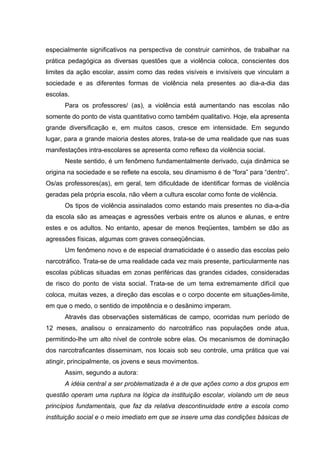 especialmente significativos na perspectiva de construir caminhos, de trabalhar na
prática pedagógica as diversas questões que a violência coloca, conscientes dos
limites da ação escolar, assim como das redes visíveis e invisíveis que vinculam a
sociedade e as diferentes formas de violência nela presentes ao dia-a-dia das
escolas.
      Para os professores/ (as), a violência está aumentando nas escolas não
somente do ponto de vista quantitativo como também qualitativo. Hoje, ela apresenta
grande diversificação e, em muitos casos, cresce em intensidade. Em segundo
lugar, para a grande maioria destes atores, trata-se de uma realidade que nas suas
manifestações intra-escolares se apresenta como reflexo da violência social.
      Neste sentido, é um fenômeno fundamentalmente derivado, cuja dinâmica se
origina na sociedade e se reflete na escola, seu dinamismo é de “fora” para “dentro”.
Os/as professores(as), em geral, tem dificuldade de identificar formas de violência
geradas pela própria escola, não vêem a cultura escolar como fonte de violência.
      Os tipos de violência assinalados como estando mais presentes no dia-a-dia
da escola são as ameaças e agressões verbais entre os alunos e alunas, e entre
estes e os adultos. No entanto, apesar de menos freqüentes, também se dão as
agressões físicas, algumas com graves conseqüências.
      Um fenômeno novo e de especial dramaticidade é o assedio das escolas pelo
narcotráfico. Trata-se de uma realidade cada vez mais presente, particularmente nas
escolas públicas situadas em zonas periféricas das grandes cidades, consideradas
de risco do ponto de vista social. Trata-se de um tema extremamente difícil que
coloca, muitas vezes, a direção das escolas e o corpo docente em situações-limite,
em que o medo, o sentido de impotência e o desânimo imperam.
      Através das observações sistemáticas de campo, ocorridas num período de
12 meses, analisou o enraizamento do narcotráfico nas populações onde atua,
permitindo-lhe um alto nível de controle sobre elas. Os mecanismos de dominação
dos narcotraficantes disseminam, nos locais sob seu controle, uma prática que vai
atingir, principalmente, os jovens e seus movimentos.
      Assim, segundo a autora:
      A idéia central a ser problematizada é a de que ações como a dos grupos em
questão operam uma ruptura na lógica da instituição escolar, violando um de seus
princípios fundamentais, que faz da relativa descontinuidade entre a escola como
instituição social e o meio imediato em que se insere uma das condições básicas de
 