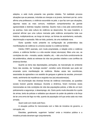 adeptos, e está muito presente nas grandes cidades. Tal realidade provoca
situações que as pessoas, incluídas as crianças e os jovens, terminem por ter, como
afirma uma professora, a violência escondida na pele, o que faz com que situações,
algumas    vezes     as   mais   comuns,   mobilizem   comportamentos    de   grande
agressividade e distintas reações violentas. Quanto mais a luta pela sobrevivência
se acentua, mais esta cultura da violência se desenvolve. No caso brasileiro, é
possível afirmar que uma cultura marcada pela violência acompanha toda sua
história, multiplicando-se, ao longo do tempo, as formas de autoritarismo, exclusão,
discriminação e repressão. Não se trata, portanto, de uma realidade nova.
      Outra questão muito presente na configuração da problemática das
manifestações da violência no universo escolar é a violência familiar.
      Cárdia (1997) assinala, com muita propriedade, a relação entre a violência
urbana, a violência familiar e a vida escolar do(as) alunos(as). Mais uma vez, as
condições de vida – moradia, saúde, trabalho, etc. – são uma forte condicionante de
tal problemática, aliada ao estresse da vida nas grandes cidades e aos conflitos da
dinâmica familiar.
      Quanto ao tema das depredações, pichações, da manutenção do ambiente
físico das escolas, da “ecologia escolar”, constitui outra dimensão que pode ser
encarada como manifestação de violência. Muitas vezes tais ocorrências,
associadas às agressões e ao assédio de gangues e galeras às escolas, provocam
medo, sentimento de impotência e angústia nos (as) educadores(as).
      Na enumeração das diversas formas de violência vivenciadas, as questões
sociais tiveram grande destaque. Durante a dinâmica, foram inúmeras vezes
mencionadas as más condições de vida das populações pobres, a falta de um bom
policiamento e segurança, o desemprego, etc. Outro ponto muito discutido foi o porte
de armas, tanto de policias e soldados que abusam do poder da patente e da força
de ter uma arma de fogo na mão, quanto da população civil que anda cada vez mais
armada.
      Quem está com medo está fraco.
      A situação política foi mencionada com a falta de iniciativa do governo, a
corrupção, etc.
      Eles/elas, geralmente, sugeriram “saídas” onde a iniciativa pública e a
iniciativa privada deveriam agir conjuntamente.
 