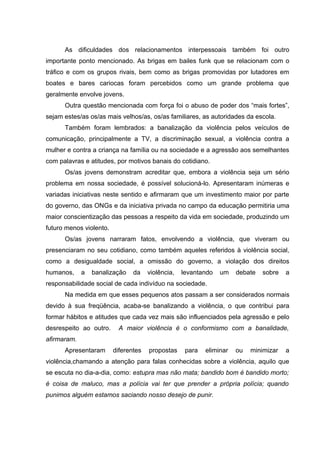 As dificuldades dos relacionamentos interpessoais também foi outro
importante ponto mencionado. As brigas em bailes funk que se relacionam com o
tráfico e com os grupos rivais, bem como as brigas promovidas por lutadores em
boates e bares cariocas foram percebidos como um grande problema que
geralmente envolve jovens.
      Outra questão mencionada com força foi o abuso de poder dos “mais fortes”,
sejam estes/as os/as mais velhos/as, os/as familiares, as autoridades da escola.
      Também foram lembrados: a banalização da violência pelos veículos de
comunicação, principalmente a TV, a discriminação sexual, a violência contra a
mulher e contra a criança na família ou na sociedade e a agressão aos semelhantes
com palavras e atitudes, por motivos banais do cotidiano.
      Os/as jovens demonstram acreditar que, embora a violência seja um sério
problema em nossa sociedade, é possível solucioná-lo. Apresentaram inúmeras e
variadas iniciativas neste sentido e afirmaram que um investimento maior por parte
do governo, das ONGs e da iniciativa privada no campo da educação permitiria uma
maior conscientização das pessoas a respeito da vida em sociedade, produzindo um
futuro menos violento.
      Os/as jovens narraram fatos, envolvendo a violência, que viveram ou
presenciaram no seu cotidiano, como também aqueles referidos à violência social,
como a desigualdade social, a omissão do governo, a violação dos direitos
humanos,     a   banalização    da    violência,   levantando   um    debate   sobre   a
responsabilidade social de cada indivíduo na sociedade.
      Na medida em que esses pequenos atos passam a ser considerados normais
devido à sua freqüência, acaba-se banalizando a violência, o que contribui para
formar hábitos e atitudes que cada vez mais são influenciados pela agressão e pelo
desrespeito ao outro.     A maior violência é o conformismo com a banalidade,
afirmaram.
      Apresentaram       diferentes   propostas     para   eliminar   ou   minimizar   a
violência,chamando a atenção para falas conhecidas sobre a violência, aquilo que
se escuta no dia-a-dia, como: estupra mas não mata; bandido bom é bandido morto;
é coisa de maluco, mas a polícia vai ter que prender a própria polícia; quando
punimos alguém estamos saciando nosso desejo de punir.
 