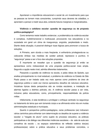 Apontaram a importância educacional e social de um investimento para que
as pessoas se tornem mais conscientes, cumprindo seus deveres de cidadãos, e
aprendam a pensar e medir seus atos, evitando futuros marginais e marginalizados.


           Violência e cotidiano escolar: questão de segurança ou de proposta
político-pedagógica?
           Como tentamos neste trabalho evidenciar, a problemática da violência escolar
é complexa, multidimensional e multicausal, provocando nos educadores e na
sociedade em geral um clima de insegurança, angústia, perplexidade e medo.
Diante desta situação, é possível distinguir duas lógicas para promover a busca de
soluções.
           A Primeira, sem dúvida a mais freqüente, é enfrentá-la privilegiando-se ou
colocando ênfase nas medidas de caráter policial, repressivo e punitivo. A
“segurança” passa a ser o foco das soluções propostas.
           É importante se ressaltar que a questão da segurança já então se
apresentava como indissociável de uma proposta político-social mais ampla.
Segundo a opção neste nível, admitia diferentes tratamentos.
           Passando a questão da violência na escola, e pelas idéias de Spósito, que
analisa principalmente no nível estadual, o problema da violência no Estado de São
Paulo passa a ser tratada cada vez mais apenas como problema da área de
segurança pública e cada vez menos apresentou desafios de natureza educativa.
Iniciativas típicas desta perspectiva são as rondas escolares, a instalação de
alarmes ligados a distritos policiais, etc. A violência escolar passa a ser vista,
inclusive pelos educadores, como, principalmente, responsabilidade da polícia
militar.
           Infelizmente, é esta tendência a privilegiar o enfoque centrado na segurança
no tratamento do tema que vem tomando corpo e se afirmando entre nós em muitas
administrações estaduais e municipais.
           Quanto à perspectiva político-pedagógica, os/as professores (as) indicaram
vários caminhos para enfrentar com determinação os desafios de superar a violência
escolar: o “resgate do aluno” como sujeito do processo educativo, as práticas
participativas e de diálogo nas diferentes instâncias escolares – da sala de aula aos
conselhos de escola -, os espaços sistemáticos de reflexão coletiva dos(as)
professores(as) sobre a prática educativa e seus problemas concretos, a
 
