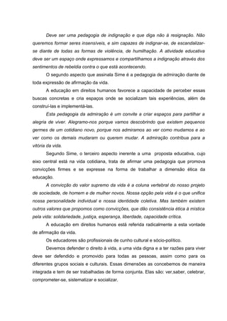 Deve ser uma pedagogia de indignação e que diga não à resignação. Não
queremos formar seres insensíveis, e sim capazes de indignar-se, de escandalizar-
se diante de todas as formas de violência, de humilhação. A atividade educativa
deve ser um espaço onde expressamos e compartilhamos a indignação através dos
sentimentos de rebeldia contra o que está acontecendo.
       O segundo aspecto que assinala Sime é a pedagogia de admiração diante de
toda expressão de afirmação da vida.
       A educação em direitos humanos favorece a capacidade de perceber essas
buscas concretas e cria espaços onde se socializam tais experiências, além de
construí-las e implementá-las.
       Esta pedagogia da admiração é um convite a criar espaços para partilhar a
alegria de viver. Alegramo-nos porque vamos descobrindo que existem pequenos
germes de um cotidiano novo, porque nos admiramos ao ver como mudamos e ao
ver como os demais mudaram ou querem mudar. A admiração contribua para a
vitória da vida.
       Segundo Sime, o terceiro aspecto inerente a uma proposta educativa, cujo
eixo central está na vida cotidiana, trata de afirmar uma pedagogia que promova
convicções firmes e se expresse na forma de trabalhar a dimensão ética da
educação.
       A convicção do valor supremo da vida é a coluna vertebral do nosso projeto
de sociedade, de homem e de mulher novos. Nossa opção pela vida é o que unifica
nossa personalidade individual e nossa identidade coletiva. Mas também existem
outros valores que propomos como convicções, que dão consistência ética à mística
pela vida: solidariedade, justiça, esperança, liberdade, capacidade crítica.
       A educação em direitos humanos está referida radicalmente a esta vontade
de afirmação da vida.
       Os educadores são profissionais de cunho cultural e sócio-político.
       Devemos defender o direito à vida, a uma vida digna e a ter razões para viver
deve ser defendido e promovido para todas as pessoas, assim como para os
diferentes grupos sociais e culturais. Essas dimensões as concebemos de maneira
integrada e tem de ser trabalhadas de forma conjunta. Elas são: ver,saber, celebrar,
comprometer-se, sistematizar e socializar.
 