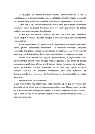 A educação em direitos humanos trabalha permanentemente o ver, a
sensibilização e a conscientização sobre a realidade. Articular o local, o contexto
latino-americano e a realidade mundial é outra de suas exigências fundamentais.
       Junto com o ver, profundamente vinculado a este, está o saber socialmente
construído sobre os direitos humanos, além do saber que emerge da prática
cotidiana e os saberes sociais de referência.
       A educação em direitos humanos deve ser uma prática que proporcione
prazer, alegria e emoção, devendo carregar a dimensão afetiva como componente
imprescindível.
       Estas conquistas se dão a partir da ação do envolvimento, da participação em
ações, grupos, campanhas, movimentos            e iniciativas concretas, enquanto
construção de práticas coletivas e a participação em organizações e movimentos da
sociedade civil. Estas práticas devem estar sistematizadas no processo educativo.
       Escola e sociedade civil, órgãos governamentais e organizações não-
governamentais devem somar esforços nesta perspectiva. Lutar contra as causas
estruturais da violência e afirmar a vigência dos direitos humanos – civis, políticos,
sociais, econômicos, culturais, ambientais, etc, no nível das práticas sociais e
culturais,   constitui   um   elemento   fundamental    para   criar   condições    de
desenvolvimento dos processos de humanização e democratização da nossa
sociedade.
       Depoimento de uma professora:
É tudo muito difícil e não sabemos por onde caminhar. Só sei que me recuso a ser
derrotada. Já até saí de sala dizendo que não voltava mais. Mas eu retorno a cada
dia e tento fazer sempre novos recomeços. A violência, seja aqui em sala de aula,
seja lá onde for, não vai me derrotar. Espero que não derrote também os alunos. Aí,
a derrota seria geral.
 