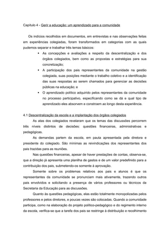 Capítulo 4 - Gerir a educação: um aprendizado para a comunidade


   Os indícios recolhidos em documentos, em entrevistas e nas observações feitas
em experiências colegiadas, foram transformados em categorias com as quais
pudemos separar e trabalhar três temas básicos:
               As concepções e avaliações a respeito da descentralização e dos
                órgãos colegiados, bem como as propostas e estratégias para sua
                concretização;
               A participação dos pais representantes da comunidade na gestão
                colegiada, suas posições mediante o trabalho coletivo e a identificação
                das suas respostas ao serem chamados para gerenciar as decisões
                públicas na educação; e
               O aprendizado político adquirido pelos representantes da comunidade
                no processo participativo, especificando como se dá e qual tipo de
                aprendizado eles absorvem e constroem ao longo desta experiência.


4.1 Descentralização da escola e a implantação dos órgãos colegiados
       As atas dos colegiados revelaram que os temas das discussões percorrem
três   níveis   distintos   de   decisões:   questões   financeiras,   administrativas   e
pedagógicas.
       As demandas partem da escola, em pauta apresentada pela diretora e
presidente do colegiado. São mínimas as reivindicações dos representantes dos
pais trazidas para as reuniões.
       Nas questões financeiras, apesar de haver prestações de contas, observa-se,
que a direção já apresenta uma planilha de gastos e de um valor predefinido para a
contribuição dos pais, submetendo-os somente à aprovação.
       Somente sobre os problemas relativos aos pais e alunos é que os
representantes da comunidade se pronunciam mais ativamente, trazendo outros
pais envolvidos e solicitando a presença de vários professores ou técnicos da
Secretaria da Educação para as discussões.
       Quanto às questões pedagógicas, elas estão totalmente monopolizadas pelos
professores e pelos diretores, e poucas vezes são colocadas. Quando a comunidade
participa, como na elaboração do projeto político-pedagógico e do regimento interno
da escola, verifica-se que a tarefa dos pais se restringe à distribuição e recolhimento
 