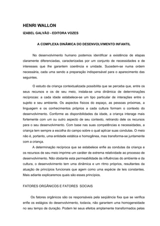 HENRI WALLON
IZABEL GALVÃO - EDITORA VOZES


         A COMPLEXA DINÂMICA DO DESENVOLVIMENTO INFANTIL


      No desenvolvimento humano podemos identificar a existência de etapas
claramente diferenciadas, caracterizadas por um conjunto de necessidades e de
interesses que lhe garantem coerência e unidade. Sucedem-se numa ordem
necessária, cada uma sendo a preparação indispensável para o aparecimento das
seguintes.

      O estudo da criança contextualizada possibilita que se perceba que, entre os
seus recursos e os de seu meio, instala-se uma dinâmica de determinações
recíprocas: a cada idade estabelece-se um tipo particular de interações entre o
sujeito e seu ambiente. Os aspectos físicos do espaço, as pessoas próximas, a
linguagem e os conhecimentos próprios a cada cultura formam o contexto do
desenvolvimento. Conforme as disponibilidades da idade, a criança interage mais
fortemente com um ou outro aspecto de seu contexto, retirando dele os recursos
para o seu desenvolvimento. Com base nas suas competências e necessidades, a
criança tem sempre a escolha do campo sobre o qual aplicar suas condutas. O meio
não é, portanto, uma entidade estática e homogênea, mas transforma-se juntamente
com a criança.
      A determinação recíproca que se estabelece enfie as condutas da criança e
os recursos de seu meio imprime um caráter de extrema relatividade ao processo de
desenvolvimento. Não obstante esta permeabilidade às influências do ambiente e da
cultura, o desenvolvimento tem uma dinâmica e um ritmo próprios, resultantes da
atuação de princípios funcionais que agem como uma espécie de leis constantes.
Mais adiante explicaremos quais são esses princípios.


FATORES ORGÂNICOS E FATORES SOCIAIS


     Os fatores orgânicos são os responsáveis pela seqüência fixa que se verifica
enfie os estágios do desenvolvimento, todavia, não garantem uma homogeneidade
no seu tempo de duração. Podem lei seus efeitos amplamente transformados pelas
 