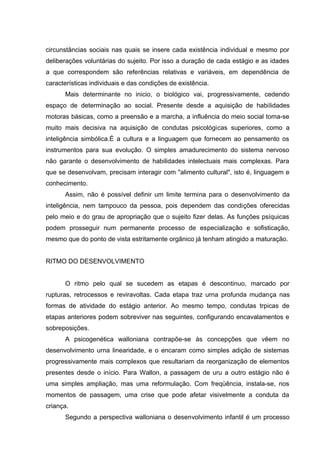 circunstâncias sociais nas quais se insere cada existência individual e mesmo por
deliberações voluntárias do sujeito. Por isso a duração de cada estágio e as idades
a que correspondem são referências relativas e variáveis, em dependência de
características individuais e das condições de existência.
      Mais determinante no inicio, o biológico vai, progressivamente, cedendo
espaço de determinação ao social. Presente desde a aquisição de habilidades
motoras básicas, como a preensão e a marcha, a influência do meio social toma-se
muito mais decisiva na aquisição de condutas psicológicas superiores, como a
inteligência simbólica.É a cultura e a linguagem que fornecem ao pensamento os
instrumentos para sua evolução. O simples amadurecimento do sistema nervoso
não garante o desenvolvimento de habilidades intelectuais mais complexas. Para
que se desenvolvam, precisam interagir com "alimento cultural", isto é, linguagem e
conhecimento.
      Assim, não é possível definir um limite termina para o desenvolvimento da
inteligência, nem tampouco da pessoa, pois dependem das condições oferecidas
pelo meio e do grau de apropriação que o sujeito fizer delas. As funções psíquicas
podem prosseguir num permanente processo de especialização e sofisticação,
mesmo que do ponto de vista estritamente orgânico já tenham atingido a maturação.


RITMO DO DESENVOLVIMENTO


      O ritmo pelo qual se sucedem as etapas é descontinuo, marcado por
rupturas, retrocessos e reviravoltas. Cada etapa traz urna profunda mudança nas
formas de atividade do estágio anterior. Ao mesmo tempo, condutas trpicas de
etapas anteriores podem sobreviver nas seguintes, configurando encavalamentos e
sobreposições.
      A psicogenética walloniana contrapõe-se às concepções que vêem no
desenvolvimento urna linearidade, e o encaram como simples adição de sistemas
progressivamente mais complexos que resultariam da reorganização de elementos
presentes desde o início. Para Wallon, a passagem de uru a outro estágio não é
uma simples ampliação, mas uma reformulação. Com freqüência, instala-se, nos
momentos de passagem, uma crise que pode afetar visivelmente a conduta da
criança.
      Segundo a perspectiva walloniana o desenvolvimento infantil é um processo
 