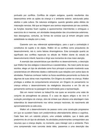 pontuado por conflitos. Conflitos de origem exógena, quando resultantes dos
desencontros entre as ações da criança e o ambiente exterior, estruturado pelos
adultos e pela cultura. De natureza endógena, quando gerados pelos efeitos da
maturação nervosa. Até que se integrem aos centros responsáveis por seu controle,
as funções recentes ficam sujeitas a aparecimentos intermitentes e entregues a
exercícios de si mesmas, em atividades desajustadas das circunstancias exteriores.
Isso desorganiza, conturba, as formas de conduta que já tinham atingido certa
estabilidade na relação com o meio.

      Coerente com seu referencial epistemológico, para o qual a contradição é
constitutiva do sujeito e do objeto, Wallon vê os conflitos como propulsores do
desenvolvimento, isto é, como fatores dinamogénicos. Esta concepção quanto ao
significado dos conflitos repercute na atitude de Wallon diante do estudo do
desenvolvimento infantil, fazendo-o dirigir aos momentos de crise maior atenção.
      A exemplo das características que identifica no desenvolvimento, a descrição
que Wallon faz dos estágios é descontinua e assistemática.. Na maior parte de seus
escritos, elege um tipo de atividade como foco principal e procede mostrando suas
características em diferentes idades e delineando suas relações com outros tipos de
atividades. Podemos conhecer melhor os focos escolhidos percorrendo os títulos de
algumas de suas obras mais importantes. Em Origens do caráter na criança, Wallon
privilegia a análise do comportamento emocional, em Origens do pensamento na
criança enfoca o desenvolvimento da inteligência discursiva e em Do ato ao
pensamento centra-se na passagem da motricidade para a representação.
      São em menor número os trabaJI10s nos quais se encontra uma visão de
conjunto da psicogênese da pessoa. É o caso de alguns artigos e do livro A
evolução psicológica da criança, obra de síntese que oferece uma abordagem mais
sistemática do desenvolvimento nos vários campos nacionais, do nascimento até
aproximadamente os sete anos.
      Wallon vê o desenvolvimento da pessoa como uma construção progressiva
em que se sucedem fases com predominância alternadamente afetiva e cognitiva.
Cada fase tem um colorido próprio, uma unidade solidária, que é dada pelo
predomínio de um tipo de atividade. As atividades predominantes correspondem aos
recursos que a criança dispõe, no momento, para interagir com o ambiente. Para
uma compreensão mais concreta desta idéia, passemos a uma descrição das
 