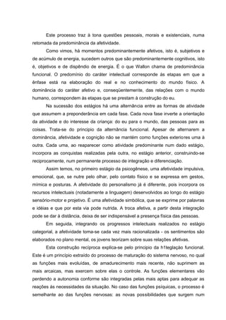 Este processo traz à tona questões pessoais, morais e existenciais, numa
retomada da predominância da afetividade.
      Como vimos, há momentos predominantemente afetivos, isto é, subjetivos e
de acúmulo de energia, sucedem outros que são predominantemente cognitivos, isto
é, objetivos e de dispêndio de energia. É o que Wallon chama de predominância
funcional. O predomínio do caráter intelectual corresponde às etapas em que a
ênfase está na elaboração do real e no conhecimento do mundo físico. A
dominância do caráter afetivo e, conseqüentemente, das relações com o mundo
humano, correspondem às etapas que se prestam à construção do eu.
      Na sucessão dos estágios há uma alternância entre as formas de atividade
que assumem a preponderância em cada fase. Cada nova fase inverte a orientação
da atividade e do interesse da criança: do eu para o mundo, das pessoas para as
coisas. Trata-se do principio da alternância funcional. Apesar de alternarem a
dominância, afetividade e cognição não se mantém como funções exteriores uma à
outra. Cada uma, ao reaparecer como atividade predominante num dado estágio,
incorpora as conquistas realizadas pela outra, no estágio anterior, construindo-se
reciprocamente, num permanente processo de integração e diferenciação.
      Assim temos, no primeiro estágio da psicogênese, uma afetividade impulsiva,
emocional, que, se nutre pelo olhar, pelo contato físico e se expressa em gestos,
mímica e posturas. A afetividade do personalismo já é diferente, pois incorpora os
recursos intelectuais (notadamente a linguagem) desenvolvidos ao longo do estágio
sensório-motor e projetivo. É uma afetividade simbólica, que se exprime por palavras
e idéias e que por esta via pode nutrida. A troca afetiva, a partir desta integração
pode se dar à distância, deixa de ser indispensável a presença física das pessoas.
      Em seguida, integrando os progressos intelectuais realizados no estágio
categorial, a afetividade toma-se cada vez mais racionalizada - os sentimentos são
elaborados no plano mental, os jovens teorizam sobre suas relações afetivas.
      Esta construção recíproca explica-se pelo principio da h1teglaçào funcional.
Este é um princípio extraído do processo de maturação do sistema nervoso, no qual
as funções mais evoluídas, de amadurecimento mais recente, não suprimem as
mais arcaicas, mas exercem sobre elas o controle. As funções elementares vão
perdendo a autonomia conforme são integradas pelas mais aptas para adequar as
reações às necessidades da situação. No caso das funções psíquicas, o processo é
semelhante ao das funções nervosas: as novas possibilidades que surgem num
 
