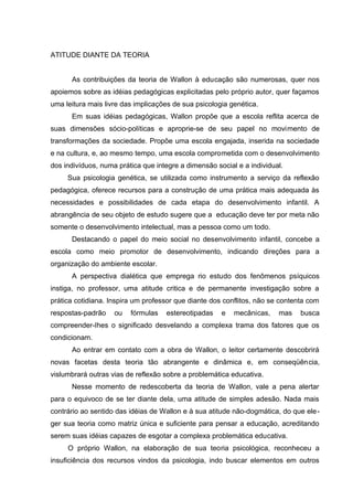 ATITUDE DIANTE DA TEORIA


      As contribuições da teoria de Wallon à educação são numerosas, quer nos
apoiemos sobre as idéias pedagógicas explicitadas pelo próprio autor, quer façamos
uma leitura mais livre das implicações de sua psicologia genética.
      Em suas idéias pedagógicas, Wallon propõe que a escola reflita acerca de
suas dimensões sócio-políticas e aproprie-se de seu papel no movimento de
transformações da sociedade. Propõe uma escola engajada, inserida na sociedade
e na cultura, e, ao mesmo tempo, uma escola comprometida com o desenvolvimento
dos indivíduos, numa prática que integre a dimensão social e a individual.
     Sua psicologia genética, se utilizada como instrumento a serviço da reflexão
pedagógica, oferece recursos para a construção de uma prática mais adequada às
necessidades e possibilidades de cada etapa do desenvolvimento infantil. A
abrangência de seu objeto de estudo sugere que a educação deve ter por meta não
somente o desenvolvimento intelectual, mas a pessoa como um todo.
      Destacando o papel do meio social no desenvolvimento infantil, concebe a
escola como meio promotor de desenvolvimento, indicando direções para a
organização do ambiente escolar.
      A perspectiva dialética que emprega rio estudo dos fenômenos psíquicos
instiga, no professor, uma atitude critica e de permanente investigação sobre a
prática cotidiana. Inspira um professor que diante dos conflitos, não se contenta com
respostas-padrão    ou   fórmulas   estereotipadas    e   mecânicas,    mas    busca
compreender-Ihes o significado desvelando a complexa trama dos fatores que os
condicionam.
      Ao entrar em contato com a obra de Wallon, o leitor certamente descobrirá
novas facetas desta teoria tão abrangente e dinâmica e, em conseqüência,
vislumbrará outras vias de reflexão sobre a problemática educativa.
      Nesse momento de redescoberta da teoria de Wallon, vale a pena alertar
para o equivoco de se ter diante dela, uma atitude de simples adesão. Nada mais
contrário ao sentido das idéias de Wallon e à sua atitude não-dogmática, do que ele-
ger sua teoria como matriz única e suficiente para pensar a educação, acreditando
serem suas idéias capazes de esgotar a complexa problemática educativa.
     O próprio Wallon, na elaboração de sua teoria psicológica, reconheceu a
insuficiência dos recursos vindos da psicologia, indo buscar elementos em outros
 