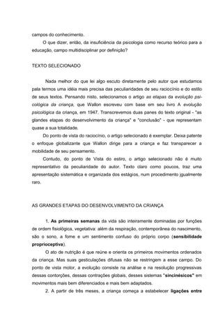 campos do conhecimento.
        O que dizer, então, da insuficiência da psicologia como recurso teórico para a
educação, campo multidisciplinar por definição?


TEXTO SELECIONADO


         Nada melhor do que lei algo escuto diretamente pelo autor que estudamos
pala termos uma idéia mais precisa das peculiaridades de seu raciocínio e do estilo
de seus textos. Pensando nisto, selecionamos o artigo as etapas da evolução psi-
cológica da criança, que Wallon escreveu com base em seu livro A evolução
psicológica da criança, em 1947. Transcrevemos duas panes do texto original - "as
glandes etapas do desenvolvimento da criança" e "conclusão" - que representam
quase a sua totalidade.
        Do ponto de vista do raciocínio, o artigo selecionado é exemplar. Deixa patente
o enfoque globalizante que Wallon dirige para a criança e faz transparecer a
mobilidade de seu pensamento.
        Contudo, do ponto de Vista do estiro, o artigo selecionado não é muito
representativo da peculiaridade do autor. Texto claro como poucos, traz uma
apresentação sistemática e organizada dos estágios, num procedimento jgualmente
raro.




AS GRANDES ETAPAS DO DESENVOLVIMENTO DA CRIANÇA


         1. As primeiras semanas da vida são inteiramente dominadas por funções
de ordem fisiológica, vegetativa: além da respiração, contemporânea do nascimento,
são o sono, a fome e um sentimento confuso do próprio corpo (sensibilidade
proprioceptiva).
         O ato de nutrição é que reúne e orienta os primeiros movimentos ordenados
da criança. Mas suas gesticulações difusas não se restringem a esse campo. Do
ponto de vista motor, a evolução consiste na análise e na resolução progressivas
dessas contorções, dessas contrações globais, desses sistemas "sincinésicos" em
movimentos mais bem diferenciados e mais bem adaptados.
         2. A partir de três meses, a criança começa a estabelecer ligações entre
 