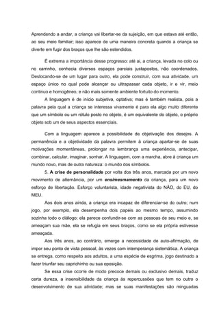 Aprendendo a andar, a criança vai libertar-se da sujeição, em que estava até então,
ao seu meio familiar; isso aparece de uma maneira concreta quando a criança se
diverte em fugir dos braços que lhe são estendidos.

       É extrema a importância desse progresso: até ai, a criança, levada no colo ou
no carrinho, conhecia diversos espaços parciais justapostos, não coordenados.
Deslocando-se de um lugar para outro, ela pode construir, com sua atividade, um
espaço único no qual pode alcançar ou ultrapassar cada objeto, ir e vir, meio
continuo e homogêneo, e não mais somente ambiente fortuito do momento.
       A linguagem é de início subjetiva, optativa; mas é também realista, pois a
palavra pela qual a criança se interessa vivamente é para ela algo muito diferente
que um símbolo ou um rótulo posto no objeto, é um equivalente do objeto, o próprio
objeto sob um de seus aspectos essenciais.

       Com a linguagem aparece a possibilidade de objetivação dos desejos. A
permanência e a objetividade da palavra permitem à criança apartar-se de suas
motivações momentâneas, prolongar na lembrança uma experiência, antecipar,
combinar, calcular, imaginar, sonhar. A linguagem, com a marcha, abre à criança um
mundo novo, mas de outra natureza: o mundo dos símbolos.
       5. A crise de personalidade por volta dos três anos, marcada por um novo
movimento de alternância, por um ensimesmamento da criança, para um novo
esforço de libertação. Esforço voluntarista, idade negativista do NÃO, do EU, do
MEU.
       Aos dois anos ainda, a criança era incapaz de diferenciar-se do outro; num
jogo, por exemplo, ela desempenha dois papéis ao mesmo tempo, assumindo
sozinha todo o diálogo; ela parece confundir-se com as pessoas de seu meio e, se
ameaçam sua mãe, ela se refugia em seus braços, como se ela própria estivesse
ameaçada.
       Aos três anos, ao contrário, emerge a necessidade de auto-afirmação, de
impor seu ponto de vista pessoal, às vezes com intemperança sistemática. A criança
se entrega, como respeito aos adultos, a uma espécie de esgrima, jogo destinado a
fazer triunfar seu caprichinho ou sua oposição.
       Se essa crise ocorre de modo precoce demais ou exclusivo demais, traduz
certa dureza, a insensibilidade da criança às repercussões que tem no outro o
desenvolvimento de sua atividade; mas se suas manifestações são minguadas
 