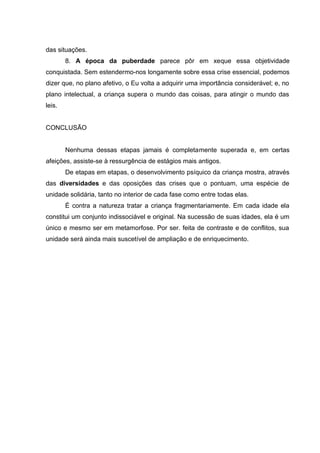 das situações.
        8. A época da puberdade parece pôr em xeque essa objetividade
conquistada. Sem estendermo-nos longamente sobre essa crise essencial, podemos
dizer que, no plano afetivo, o Eu volta a adquirir uma importância considerável; e, no
plano intelectual, a criança supera o mundo das coisas, para atingir o mundo das
leis.


CONCLUSÃO


        Nenhuma dessas etapas jamais é completamente superada e, em certas
afeições, assiste-se à ressurgência de estágios mais antigos.
        De etapas em etapas, o desenvolvimento psíquico da criança mostra, através
das diversidades e das oposições das crises que o pontuam, uma espécie de
unidade solidária, tanto no interior de cada fase como entre todas elas.
        É contra a natureza tratar a criança fragmentariamente. Em cada idade ela
constitui um conjunto indissociável e original. Na sucessão de suas idades, ela é um
único e mesmo ser em metamorfose. Por ser. feita de contraste e de conflitos, sua
unidade será ainda mais suscetível de ampliação e de enriquecimento.
 