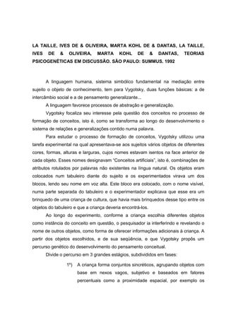 LA TAILLE, IVES DE & OLIVEIRA, MARTA KOHL DE & DANTAS, LA TAILLE,
IVES    DE   &    OLIVEIRA,     MARTA      KOHL     DE       &   DANTAS,   TEORIAS
PSICOGENÉTICAS EM DISCUSSÃO. SÃO PAULO: SUMMUS. 1992



       A linguagem humana, sistema simbólico fundamental na mediação entre
sujeito o objeto de conhecimento, tem para Vygotsky, duas funções básicas: a de
intercâmbio social e a de pensamento generalizante...
       A linguagem favorece processos de abstração e generalização.
       Vygotsky focaliza seu interesse pela questão dos conceitos no processo de
formação de conceitos, isto é, como se transforma ao longo do desenvolvimento o
sistema de relações e generalizações contido numa palavra.
       Para estudar o processo de formação de conceitos, Vygotsky utilizou uma
tarefa experimental na qual apresentava-se aos sujeitos vários objetos de diferentes
cores, formas, alturas e larguras, cujos nomes estavam isentos na face anterior de
cada objeto. Esses nomes designavam “Conceitos artificiais”, isto é, combinações de
atributos rotulados por palavras não existentes na língua natural. Os objetos eram
colocados num tabuleiro diante do sujeito e os experimentados virava um dos
blocos, lendo seu nome em voz alta. Este bloco era colocado, com o nome visível,
numa parte separada do tabuleiro e o experimentador explicava que esse era um
brinquedo de uma criança de cultura, que havia mais brinquedos desse tipo entre os
objetos do tabuleiro e que a criança deveria encontrá-los.
       Ao longo do experimento, conforme a criança escolhia diferentes objetos
como instância do conceito em questão, o pesquisador ia interferindo e revelando o
nome de outros objetos, como forma de oferecer informações adicionais à criança. A
partir dos objetos escolhidos, e de sua seqüência, e que Vygotsky propôs um
percurso genético do desenvolvimento do pensamento conceitual.
       Divide o percurso em 3 grandes estágios, subdivididos em fases:

                 1º)   A criança forma conjuntos sincréticos, agrupando objetos com
                       base em nexos vagos, subjetivo e baseados em fatores
                       percentuais como a proximidade espacial, por exemplo os
 