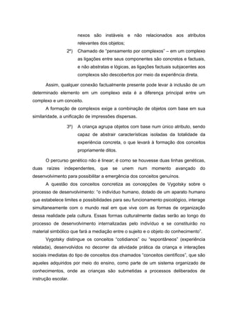nexos são instáveis e não relacionados aos atributos
                       relevantes dos objetos;
                 2º)   Chamado de “pensamento por complexos” – em um complexo
                       as ligações entre seus componentes são concretos e factuais,
                       e não abstratas e lógicas, as ligações factuais subjacentes aos
                       complexos são descobertos por meio da experiência direta.

       Assim, qualquer conexão factualmente presente pode levar à inclusão de um
determinado elemento em um complexo esta é a diferença principal entre um
complexo e um conceito.
       A formação de complexos exige a combinação de objetos com base em sua
similaridade, a unificação de impressões dispersas.

                 3º)   A criança agrupa objetos com base num único atributo, sendo
                       capaz de abstrair características isoladas da totalidade da
                       experiência concreta, o que levará à formação dos conceitos
                       propriamente ditos.

       O percurso genético não é linear; é como se houvesse duas linhas genéticas,
duas   raízes   independentes,    que   se   unem     num   momento    avançado    do
desenvolvimento para possibilitar a emergência dos conceitos genuínos.
       A questão dos conceitos concretiza as concepções de Vygotsky sobre o
processo de desenvolvimento: “o indivíduo humano, dotado de um aparato humano
que estabelece limites e possibilidades para seu funcionamento psicológico, interage
simultaneamente com o mundo real em que vive com as formas de organização
dessa realidade pela cultura. Essas formas culturalmente dadas serão ao longo do
processo de desenvolvimento internalizadas pelo indivíduo e se constituirão no
material simbólico que fará a mediação entre o sujeito e o objeto do conhecimento”.
       Vygotsky distingue os conceitos “cotidianos” ou “espontâneos” (experiência
relatada), desenvolvidos no decorrer da atividade prática da criança e interações
sociais imediatas do tipo de conceitos dos chamados “conceitos científicos”, que são
aqueles adquiridos por meio do ensino, como parte de um sistema organizado de
conhecimentos, onde as crianças são submetidas a processos deliberados de
instrução escolar.
 