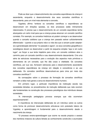 Pode se dizer que o desenvolvimento dos conceitos espontâneos da criança é
ascendente, enquanto o desenvolvimento dos seus conceitos científicos é
descendente, para um nível mais elementar e concreto.
      Vygotsky afirma “embora os conceitos científicos e espontâneos se
desenvolvam em direções opostas, os dois processos estão intimamente
relacionados. E preciso que o desenvolvimento de um conceito espontâneo tenha
alcançados um certo nível para que a criança possa absorver um conceito científico
correlato. Por exemplo, os conceitos históricos só podem começar a se desenvolver
quando o conceito cotidiano que a criança tem passado estiver suficientemente
diferenciado – quando a sua própria vida e a vida dos que a cercam puder adaptar-
se a generalização elementar “no passado e agora”, os seus conceitos geográficos e
sociológicos devem se desenvolver a partir do esquema simples “aqui e em outro
lugar”, ao forçar a sua lenta trajetória para cima, um conceito cotidiano abre o
caminho para um conceito científico e seu desenvolvimento descendente. Cria uma
série de estruturas necessárias para a evolução dos aspectos mais primitivos e
elementares de um conceito, que lhe dão corpo e vitalidade. Os conceitos
científicos, por sua vez, fornecem estruturas para o desenvolvimento ascendente
dos conceitos espontâneos da criança em relação à consciência e ao uso
deliberado. Os conceitos científicos desenvolvem-se para cima por meio dos
conceitos científicos”?
      As concepções sobre o processo de formação de conceitos científicos
remetem a idéia mais gerais a cerca do desenvolvimento humano.
      Em primeiro lugar, a particular importância da instituição escola nas
sociedades letradas; os procedimentos de instrução deliberada que nela ocorrem
são fundamentais na construção dos processos psicológicos dos indivíduos dessas
sociedades.
      “A   intervenção    pedagógica   provoca   avanços   que   não   ocorreriam
espontaneamente”.
      A importância da intervenção deliberada de um indivíduo sobre os outros
como forma de promover desenvolvimento articula-se com postulado básico de
Vygotsky a aprendizagem é fundamental para o desenvolvimento desde o
nascimento da criança.
      “O processo ensino-aprendizagem que ocorre na escola propicia o acesso
dos membros imaturos da cultura letrada ao conhecimento construído e acumulado
 